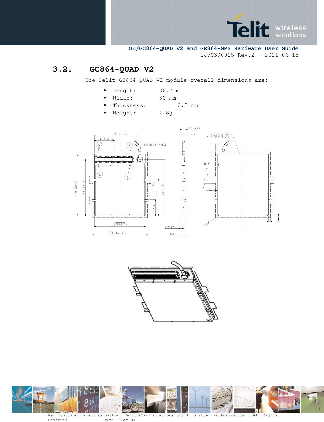      GE/GC864-QUAD V2 and GE864-GPS Hardware User Guide 1vv0300915 Rev.2 – 2011-06-15  Reproduction forbidden without Telit Communications S.p.A. written authorization - All Rights Reserved.    Page 13 of 97  3.2. GC864-QUAD V2 The Telit GC864-QUAD V2 module overall dimensions are: • Length:   36.2 mm • Width:    30 mm • Thickness:    3.2 mm • Weight:    4.8g    