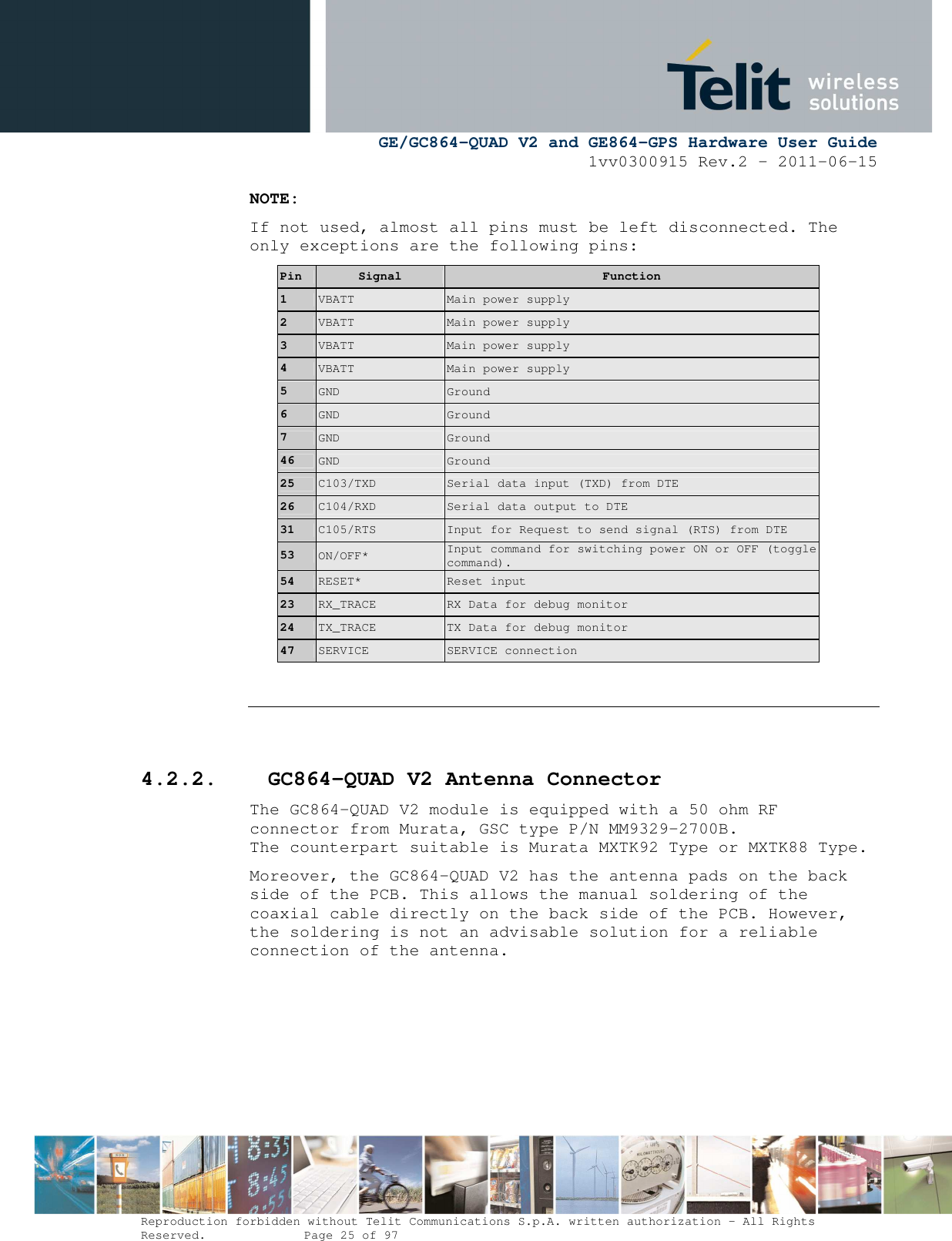      GE/GC864-QUAD V2 and GE864-GPS Hardware User Guide 1vv0300915 Rev.2 – 2011-06-15  Reproduction forbidden without Telit Communications S.p.A. written authorization - All Rights Reserved.    Page 25 of 97  NOTE: If not used, almost all pins must be left disconnected. The only exceptions are the following pins: Pin  Signal  Function 1  VBATT  Main power supply 2  VBATT  Main power supply 3  VBATT  Main power supply 4  VBATT  Main power supply 5  GND  Ground 6  GND  Ground 7  GND  Ground 46  GND  Ground 25  C103/TXD  Serial data input (TXD) from DTE  26  C104/RXD  Serial data output to DTE  31  C105/RTS  Input for Request to send signal (RTS) from DTE  53  ON/OFF* Input command for switching power ON or OFF (toggle command).  54  RESET*  Reset input 23  RX_TRACE  RX Data for debug monitor 24  TX_TRACE  TX Data for debug monitor 47  SERVICE  SERVICE connection    4.2.2. GC864-QUAD V2 Antenna Connector The GC864-QUAD V2 module is equipped with a 50 ohm RF connector from Murata, GSC type P/N MM9329-2700B. The counterpart suitable is Murata MXTK92 Type or MXTK88 Type. Moreover, the GC864-QUAD V2 has the antenna pads on the back side of the PCB. This allows the manual soldering of the coaxial cable directly on the back side of the PCB. However, the soldering is not an advisable solution for a reliable connection of the antenna.   