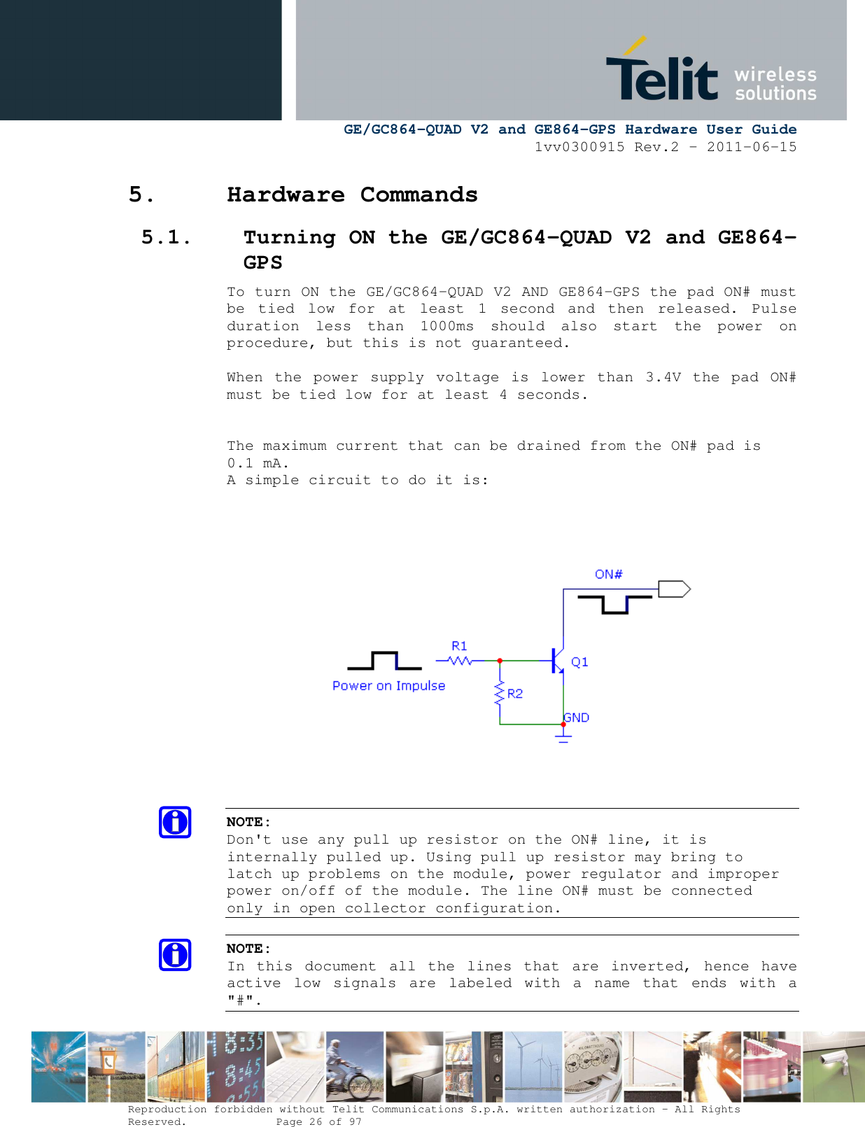     GE/GC864-QUAD V2 and GE864-GPS Hardware User Guide 1vv0300915 Rev.2 – 2011-06-15  Reproduction forbidden without Telit Communications S.p.A. written authorization - All Rights Reserved.    Page 26 of 97  5. Hardware Commands 5.1. Turning ON the GE/GC864-QUAD V2 and GE864-GPS To turn ON the GE/GC864-QUAD V2 AND GE864-GPS the pad ON# must be  tied  low  for  at  least  1  second  and  then  released.  Pulse duration  less  than  1000ms  should  also  start  the  power  on procedure, but this is not guaranteed.  When  the  power  supply  voltage  is  lower  than  3.4V  the  pad  ON# must be tied low for at least 4 seconds.   The maximum current that can be drained from the ON# pad is 0.1 mA. A simple circuit to do it is:         NOTE: Don&apos;t use any pull up resistor on the ON# line, it is internally pulled up. Using pull up resistor may bring to latch up problems on the module, power regulator and improper power on/off of the module. The line ON# must be connected only in open collector configuration.  NOTE: In  this  document  all  the  lines  that  are  inverted,  hence  have active  low  signals  are  labeled  with  a  name  that  ends  with  a &quot;#&quot;. 