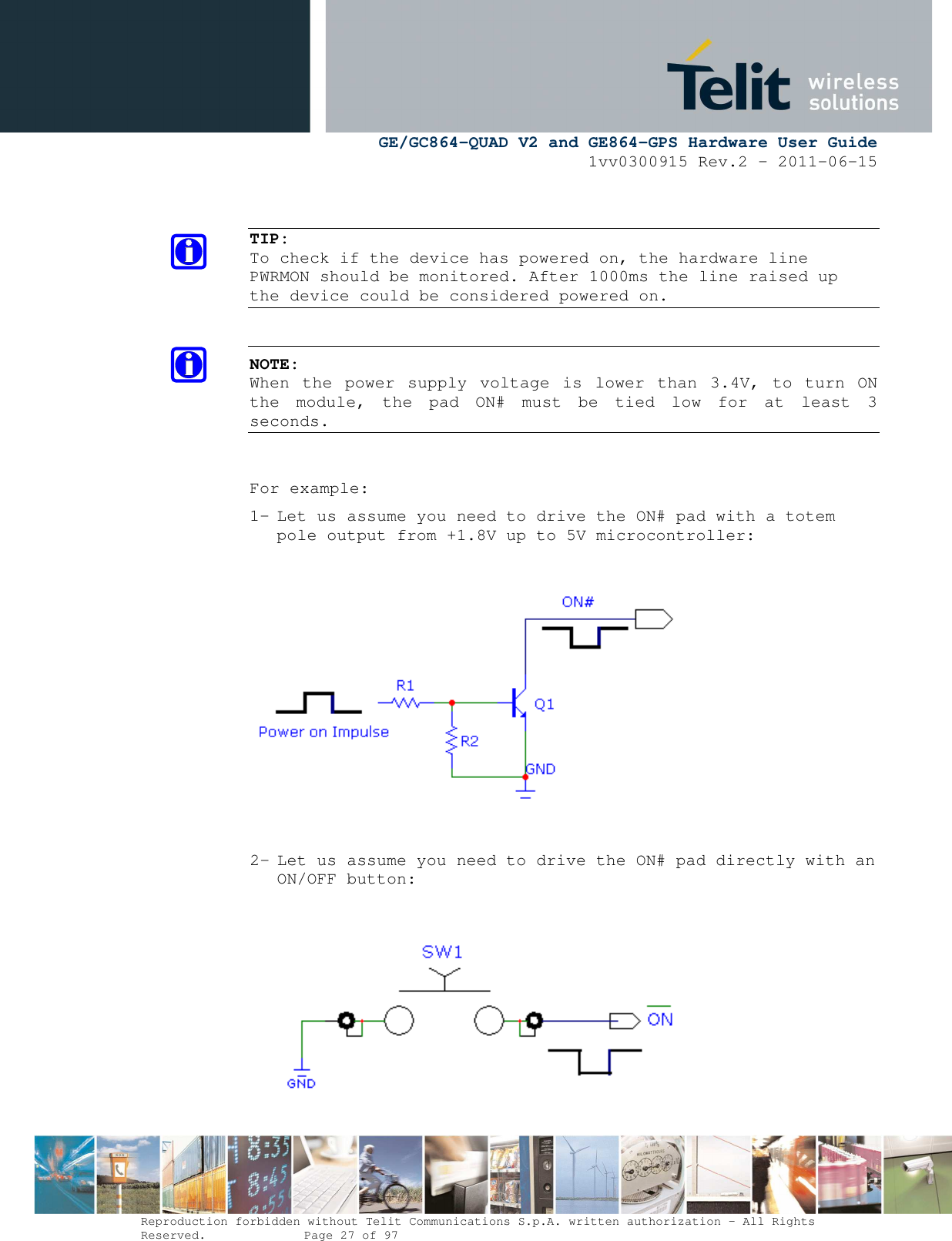      GE/GC864-QUAD V2 and GE864-GPS Hardware User Guide 1vv0300915 Rev.2 – 2011-06-15  Reproduction forbidden without Telit Communications S.p.A. written authorization - All Rights Reserved.    Page 27 of 97    TIP: To check if the device has powered on, the hardware line PWRMON should be monitored. After 1000ms the line raised up the device could be considered powered on.   NOTE:  When  the  power  supply  voltage  is  lower  than  3.4V,  to  turn  ON the  module,  the  pad  ON#  must  be  tied  low  for  at  least  3 seconds.   For example: 1- Let us assume you need to drive the ON# pad with a totem pole output from +1.8V up to 5V microcontroller:    2- Let us assume you need to drive the ON# pad directly with an ON/OFF button:        