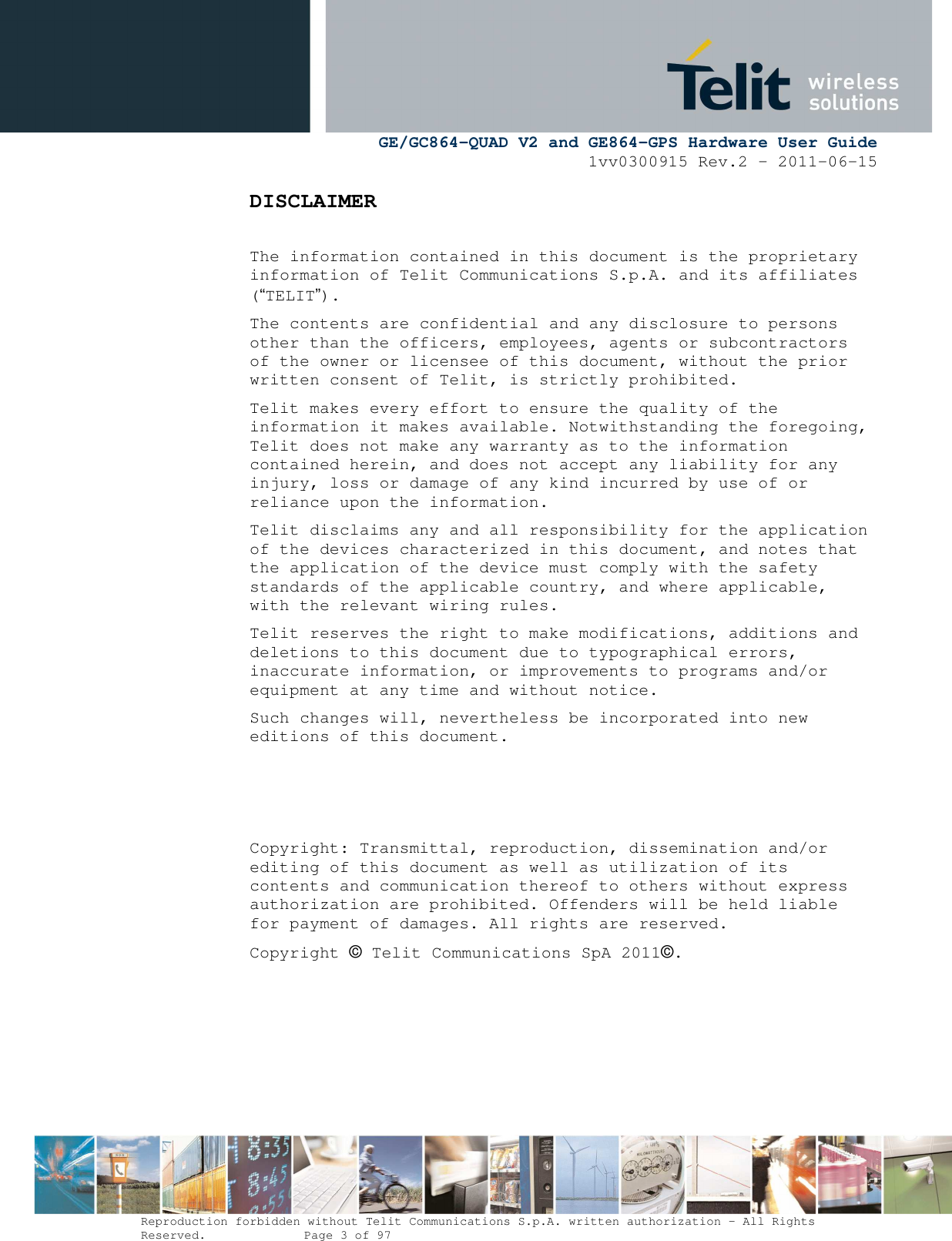      GE/GC864-QUAD V2 and GE864-GPS Hardware User Guide 1vv0300915 Rev.2 – 2011-06-15  Reproduction forbidden without Telit Communications S.p.A. written authorization - All Rights Reserved.    Page 3 of 97  DISCLAIMER   The information contained in this document is the proprietary information of Telit Communications S.p.A. and its affiliates (“TELIT”).  The contents are confidential and any disclosure to persons other than the officers, employees, agents or subcontractors of the owner or licensee of this document, without the prior written consent of Telit, is strictly prohibited. Telit makes every effort to ensure the quality of the information it makes available. Notwithstanding the foregoing, Telit does not make any warranty as to the information contained herein, and does not accept any liability for any injury, loss or damage of any kind incurred by use of or reliance upon the information. Telit disclaims any and all responsibility for the application of the devices characterized in this document, and notes that the application of the device must comply with the safety standards of the applicable country, and where applicable, with the relevant wiring rules. Telit reserves the right to make modifications, additions and deletions to this document due to typographical errors, inaccurate information, or improvements to programs and/or equipment at any time and without notice.  Such changes will, nevertheless be incorporated into new editions of this document.    Copyright: Transmittal, reproduction, dissemination and/or editing of this document as well as utilization of its contents and communication thereof to others without express authorization are prohibited. Offenders will be held liable for payment of damages. All rights are reserved.  Copyright © Telit Communications SpA 2011©. 