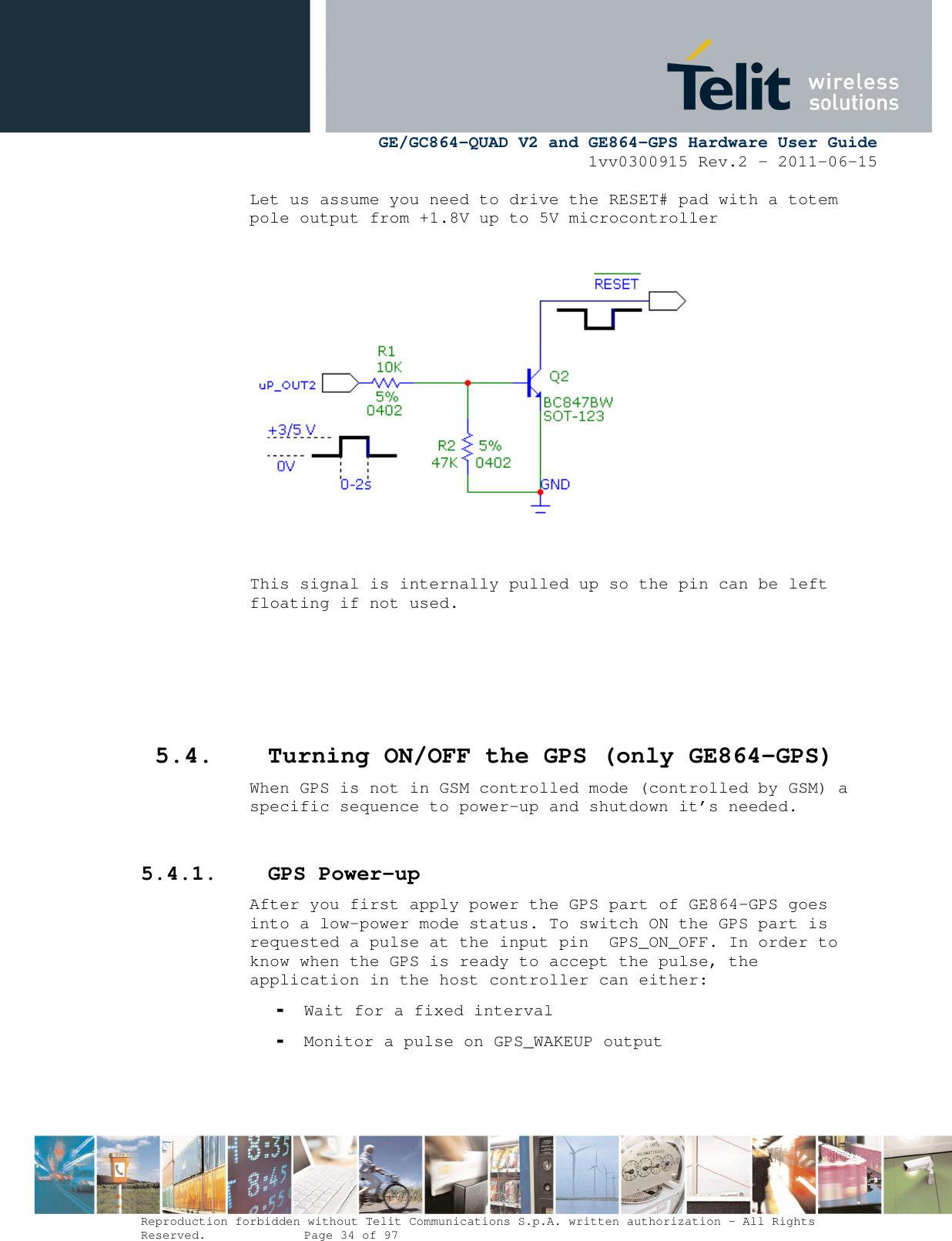      GE/GC864-QUAD V2 and GE864-GPS Hardware User Guide 1vv0300915 Rev.2 – 2011-06-15  Reproduction forbidden without Telit Communications S.p.A. written authorization - All Rights Reserved.    Page 34 of 97  Let us assume you need to drive the RESET# pad with a totem pole output from +1.8V up to 5V microcontroller    This signal is internally pulled up so the pin can be left floating if not used.     5.4. Turning ON/OFF the GPS (only GE864-GPS) When GPS is not in GSM controlled mode (controlled by GSM) a specific sequence to power-up and shutdown it’s needed.  5.4.1. GPS Power-up After you first apply power the GPS part of GE864-GPS goes into a low-power mode status. To switch ON the GPS part is requested a pulse at the input pin  GPS_ON_OFF. In order to know when the GPS is ready to accept the pulse, the application in the host controller can either: - Wait for a fixed interval - Monitor a pulse on GPS_WAKEUP output 