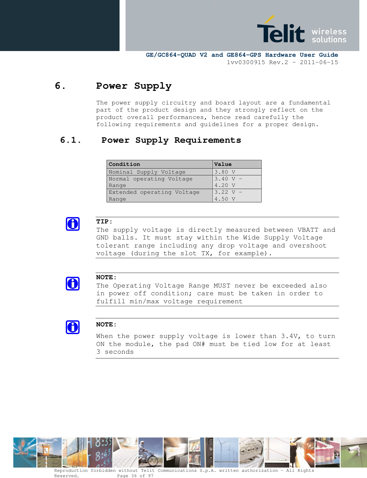      GE/GC864-QUAD V2 and GE864-GPS Hardware User Guide 1vv0300915 Rev.2 – 2011-06-15  Reproduction forbidden without Telit Communications S.p.A. written authorization - All Rights Reserved.    Page 36 of 97  6. Power Supply The power supply circuitry and board layout are a fundamental part of the product design and they strongly reflect on the product overall performances, hence read carefully the following requirements and guidelines for a proper design. 6.1. Power Supply Requirements  Condition  Value Nominal Supply Voltage 3.80 V Normal operating Voltage Range 3.40 V - 4.20 V Extended operating Voltage Range 3.22 V – 4.50 V   TIP:  The supply voltage is directly measured between VBATT and GND balls. It must stay within the Wide Supply Voltage tolerant range including any drop voltage and overshoot voltage (during the slot TX, for example).   NOTE: The Operating Voltage Range MUST never be exceeded also in power off condition; care must be taken in order to fulfill min/max voltage requirement  NOTE:  When the power supply voltage is lower than 3.4V, to turn ON the module, the pad ON# must be tied low for at least 3 seconds 