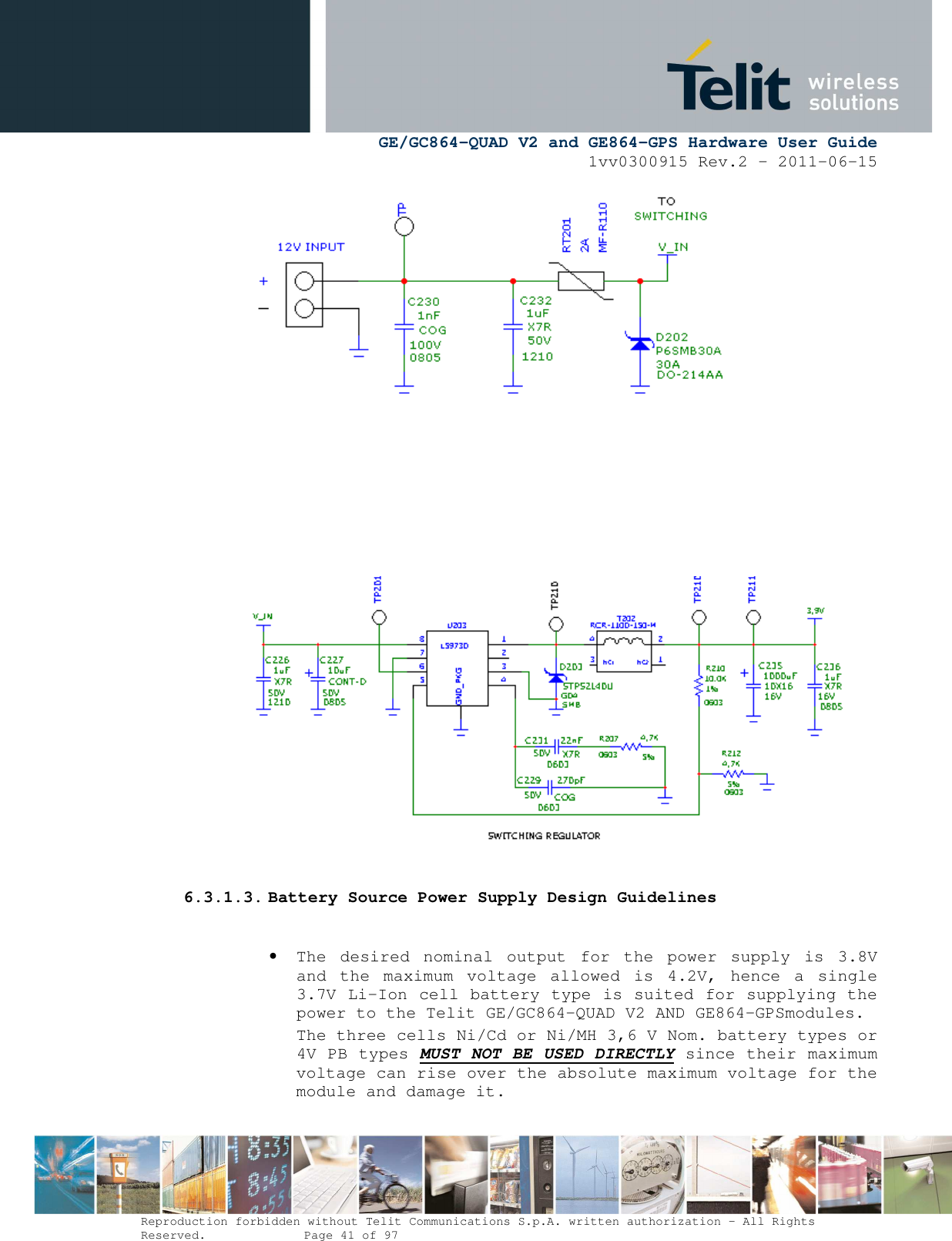      GE/GC864-QUAD V2 and GE864-GPS Hardware User Guide 1vv0300915 Rev.2 – 2011-06-15  Reproduction forbidden without Telit Communications S.p.A. written authorization - All Rights Reserved.    Page 41 of 97           6.3.1.3. Battery Source Power Supply Design Guidelines  • The  desired  nominal  output  for  the  power  supply  is  3.8V and  the  maximum  voltage  allowed  is  4.2V,  hence  a  single 3.7V Li-Ion cell battery type is suited for supplying the power to the Telit GE/GC864-QUAD V2 AND GE864-GPSmodules. The three cells Ni/Cd or Ni/MH 3,6 V Nom. battery types or 4V PB types MUST NOT BE USED DIRECTLY since their maximum voltage can rise over the absolute maximum voltage for the module and damage it. 