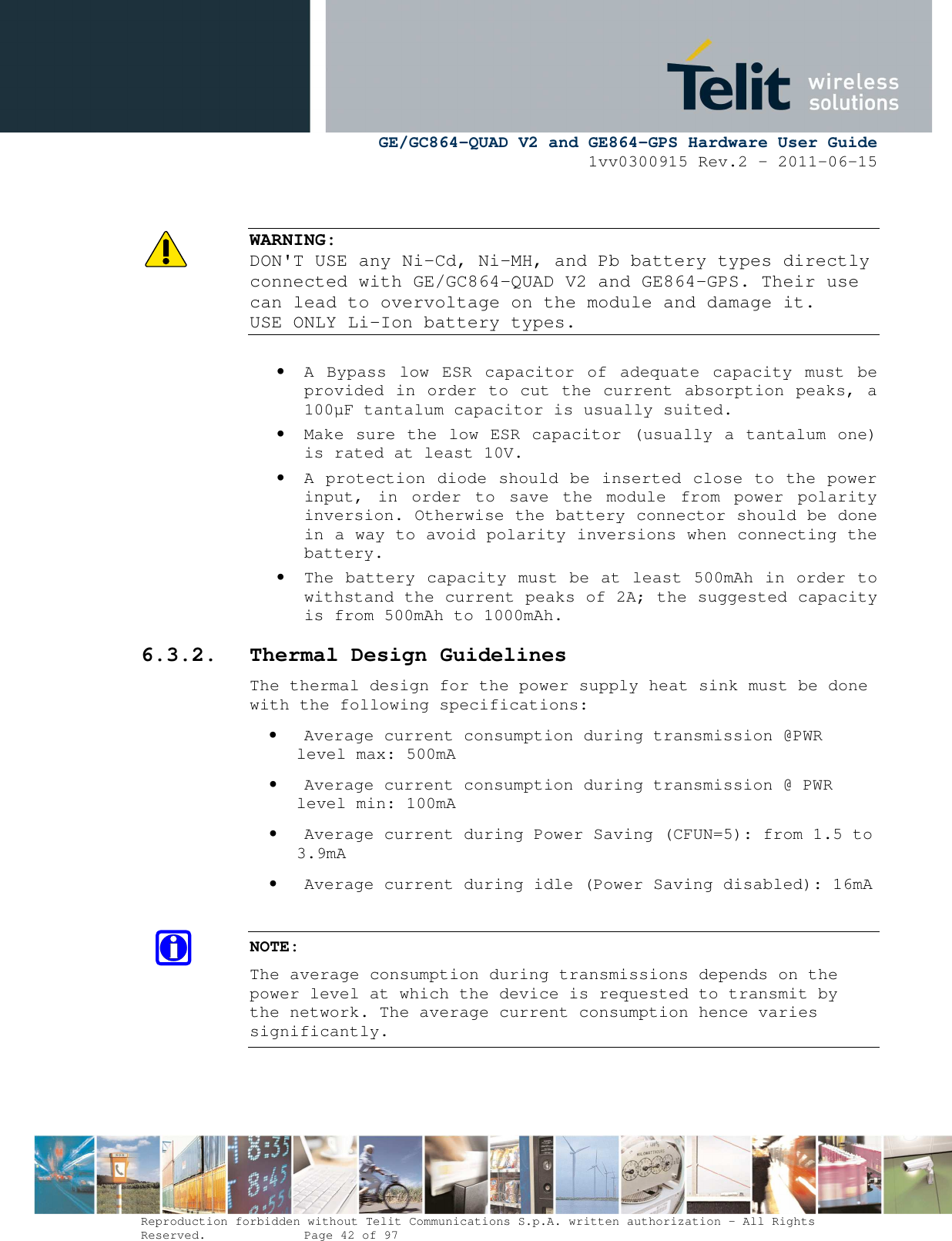      GE/GC864-QUAD V2 and GE864-GPS Hardware User Guide 1vv0300915 Rev.2 – 2011-06-15  Reproduction forbidden without Telit Communications S.p.A. written authorization - All Rights Reserved.    Page 42 of 97    WARNING:  DON&apos;T USE any Ni-Cd, Ni-MH, and Pb battery types directly connected with GE/GC864-QUAD V2 and GE864-GPS. Their use can lead to overvoltage on the module and damage it. USE ONLY Li-Ion battery types.  • A  Bypass  low  ESR  capacitor  of  adequate  capacity  must  be provided in order to cut the current absorption peaks, a 100µF tantalum capacitor is usually suited. • Make sure the low ESR capacitor (usually a tantalum one) is rated at least 10V. • A protection diode should be inserted close to the power input,  in  order  to  save  the  module  from  power  polarity inversion. Otherwise the battery connector should be done in a way to avoid polarity inversions when connecting the battery. • The battery capacity must be at least 500mAh in order to withstand the current peaks of 2A; the suggested capacity is from 500mAh to 1000mAh. 6.3.2. Thermal Design Guidelines The thermal design for the power supply heat sink must be done with the following specifications: • Average current consumption during transmission @PWR level max: 500mA • Average current consumption during transmission @ PWR level min: 100mA  • Average current during Power Saving (CFUN=5): from 1.5 to 3.9mA • Average current during idle (Power Saving disabled): 16mA  NOTE: The average consumption during transmissions depends on the power level at which the device is requested to transmit by the network. The average current consumption hence varies significantly.  