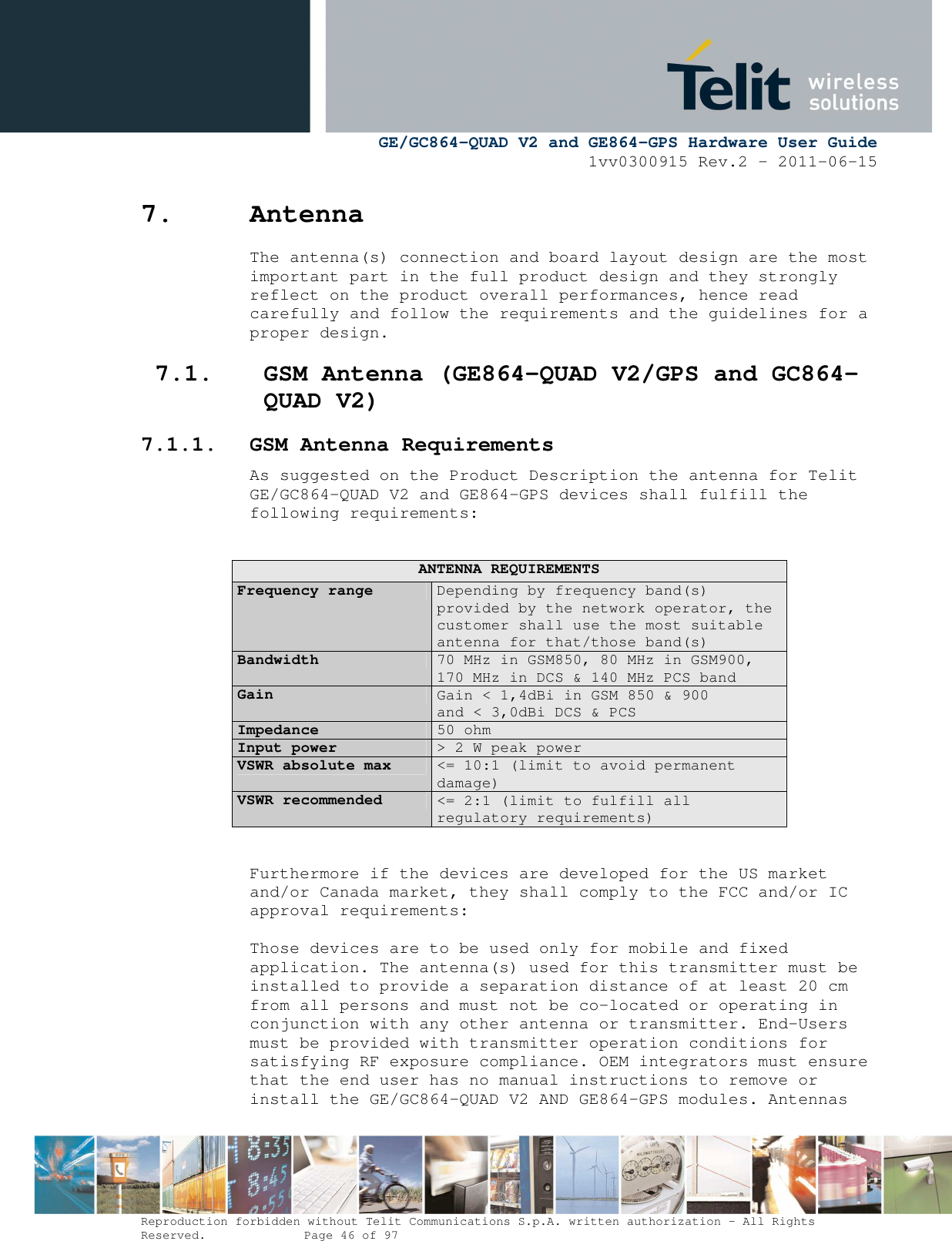      GE/GC864-QUAD V2 and GE864-GPS Hardware User Guide 1vv0300915 Rev.2 – 2011-06-15  Reproduction forbidden without Telit Communications S.p.A. written authorization - All Rights Reserved.    Page 46 of 97  7. Antenna The antenna(s) connection and board layout design are the most important part in the full product design and they strongly reflect on the product overall performances, hence read carefully and follow the requirements and the guidelines for a proper design. 7.1. GSM Antenna (GE864-QUAD V2/GPS and GC864-QUAD V2) 7.1.1. GSM Antenna Requirements As suggested on the Product Description the antenna for Telit GE/GC864-QUAD V2 and GE864-GPS devices shall fulfill the following requirements:  ANTENNA REQUIREMENTS Frequency range  Depending by frequency band(s) provided by the network operator, the customer shall use the most suitable antenna for that/those band(s) Bandwidth  70 MHz in GSM850, 80 MHz in GSM900, 170 MHz in DCS &amp; 140 MHz PCS band Gain  Gain &lt; 1,4dBi in GSM 850 &amp; 900  and &lt; 3,0dBi DCS &amp; PCS Impedance  50 ohm Input power  &gt; 2 W peak power VSWR absolute max  &lt;= 10:1 (limit to avoid permanent damage) VSWR recommended  &lt;= 2:1 (limit to fulfill all regulatory requirements)  Furthermore if the devices are developed for the US market and/or Canada market, they shall comply to the FCC and/or IC approval requirements:  Those devices are to be used only for mobile and fixed application. The antenna(s) used for this transmitter must be installed to provide a separation distance of at least 20 cm from all persons and must not be co-located or operating in conjunction with any other antenna or transmitter. End-Users must be provided with transmitter operation conditions for satisfying RF exposure compliance. OEM integrators must ensure that the end user has no manual instructions to remove or install the GE/GC864-QUAD V2 AND GE864-GPS modules. Antennas 