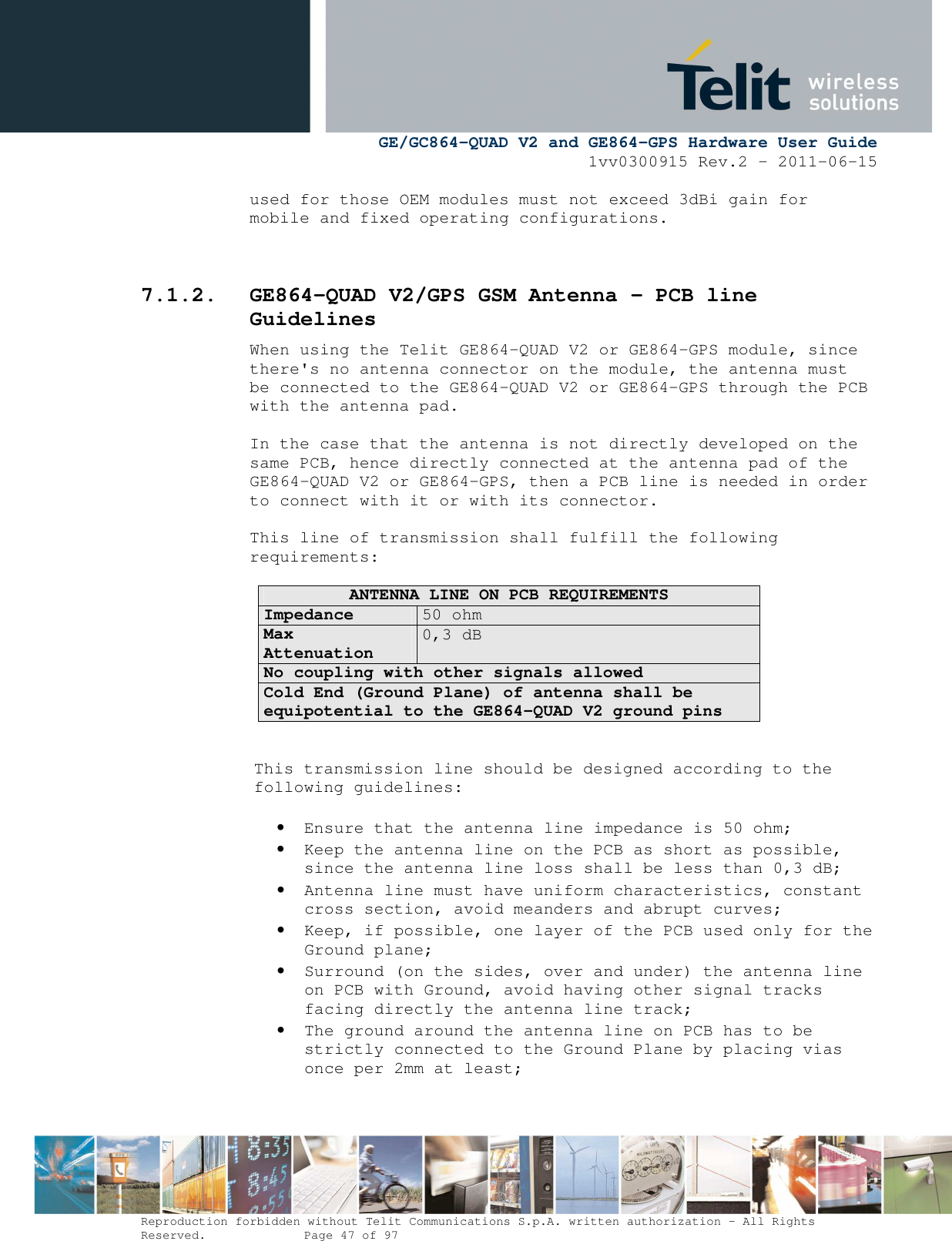      GE/GC864-QUAD V2 and GE864-GPS Hardware User Guide 1vv0300915 Rev.2 – 2011-06-15  Reproduction forbidden without Telit Communications S.p.A. written authorization - All Rights Reserved.    Page 47 of 97  used for those OEM modules must not exceed 3dBi gain for mobile and fixed operating configurations.   7.1.2. GE864-QUAD V2/GPS GSM Antenna – PCB line Guidelines When using the Telit GE864-QUAD V2 or GE864-GPS module, since there&apos;s no antenna connector on the module, the antenna must be connected to the GE864-QUAD V2 or GE864-GPS through the PCB with the antenna pad.  In the case that the antenna is not directly developed on the same PCB, hence directly connected at the antenna pad of the GE864-QUAD V2 or GE864-GPS, then a PCB line is needed in order to connect with it or with its connector.   This line of transmission shall fulfill the following requirements:  ANTENNA LINE ON PCB REQUIREMENTS Impedance 50 ohm Max Attenuation  0,3 dB No coupling with other signals allowed Cold End (Ground Plane) of antenna shall be equipotential to the GE864-QUAD V2 ground pins   This transmission line should be designed according to the following guidelines:  • Ensure that the antenna line impedance is 50 ohm; • Keep the antenna line on the PCB as short as possible, since the antenna line loss shall be less than 0,3 dB; • Antenna line must have uniform characteristics, constant cross section, avoid meanders and abrupt curves; • Keep, if possible, one layer of the PCB used only for the Ground plane; • Surround (on the sides, over and under) the antenna line on PCB with Ground, avoid having other signal tracks facing directly the antenna line track; • The ground around the antenna line on PCB has to be strictly connected to the Ground Plane by placing vias once per 2mm at least; 