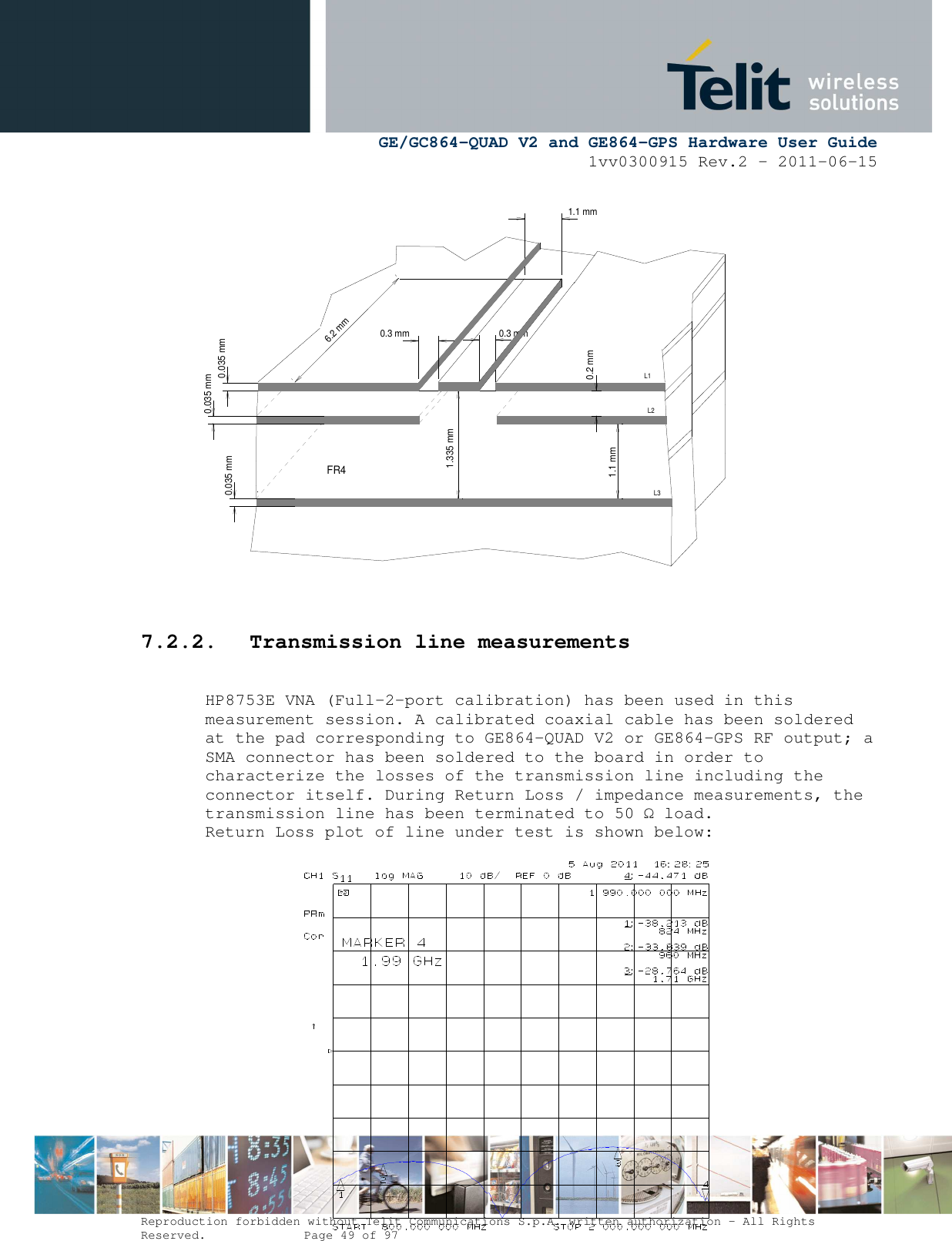      GE/GC864-QUAD V2 and GE864-GPS Hardware User Guide 1vv0300915 Rev.2 – 2011-06-15  Reproduction forbidden without Telit Communications S.p.A. written authorization - All Rights Reserved.    Page 49 of 97                      7.2.2. Transmission line measurements  HP8753E VNA (Full-2-port calibration) has been used in this measurement session. A calibrated coaxial cable has been soldered at the pad corresponding to GE864-QUAD V2 or GE864-GPS RF output; a SMA connector has been soldered to the board in order to characterize the losses of the transmission line including the connector itself. During Return Loss / impedance measurements, the transmission line has been terminated to 50 Ω load. Return Loss plot of line under test is shown below:               0.3 mm0.035 mm0.3 mm6.2 mmFR40.035 mm0.035 mm1.335 mm0.2 mm1.1 mmL3L2L11.1 mm