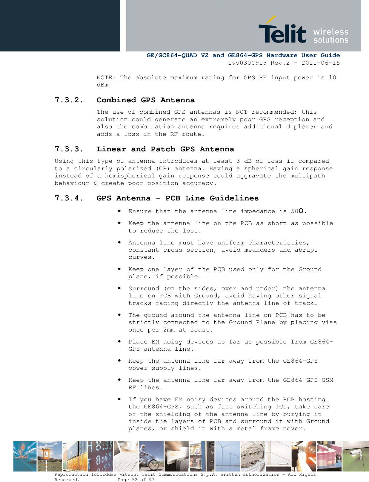      GE/GC864-QUAD V2 and GE864-GPS Hardware User Guide 1vv0300915 Rev.2 – 2011-06-15  Reproduction forbidden without Telit Communications S.p.A. written authorization - All Rights Reserved.    Page 52 of 97  NOTE: The absolute maximum rating for GPS RF input power is 10 dBm 7.3.2. Combined GPS Antenna The use of combined GPS antennas is NOT recommended; this solution could generate an extremely poor GPS reception and also the combination antenna requires additional diplexer and adds a loss in the RF route. 7.3.3. Linear and Patch GPS Antenna Using this type of antenna introduces at least 3 dB of loss if compared to a circularly polarized (CP) antenna. Having a spherical gain response instead of a hemispherical gain response could aggravate the multipath behaviour &amp; create poor position accuracy. 7.3.4. GPS Antenna - PCB Line Guidelines • Ensure that the antenna line impedance is 50Ω. • Keep the antenna line on the PCB as short as possible to reduce the loss. • Antenna line must have uniform characteristics, constant cross section, avoid meanders and abrupt curves. • Keep one layer of the PCB used only for the Ground plane, if possible. • Surround (on the sides, over and under) the antenna line on PCB with Ground, avoid having other signal tracks facing directly the antenna line of track. • The ground around the antenna line on PCB has to be strictly connected to the Ground Plane by placing vias once per 2mm at least. • Place EM noisy devices as far as possible from GE864-GPS antenna line. • Keep the antenna line far away from the GE864-GPS power supply lines. • Keep the antenna line far away from the GE864-GPS GSM RF lines. • If you have EM noisy devices around the PCB hosting the GE864-GPS, such as fast switching ICs, take care of the shielding of the antenna line by burying it inside the layers of PCB and surround it with Ground planes, or shield it with a metal frame cover. 