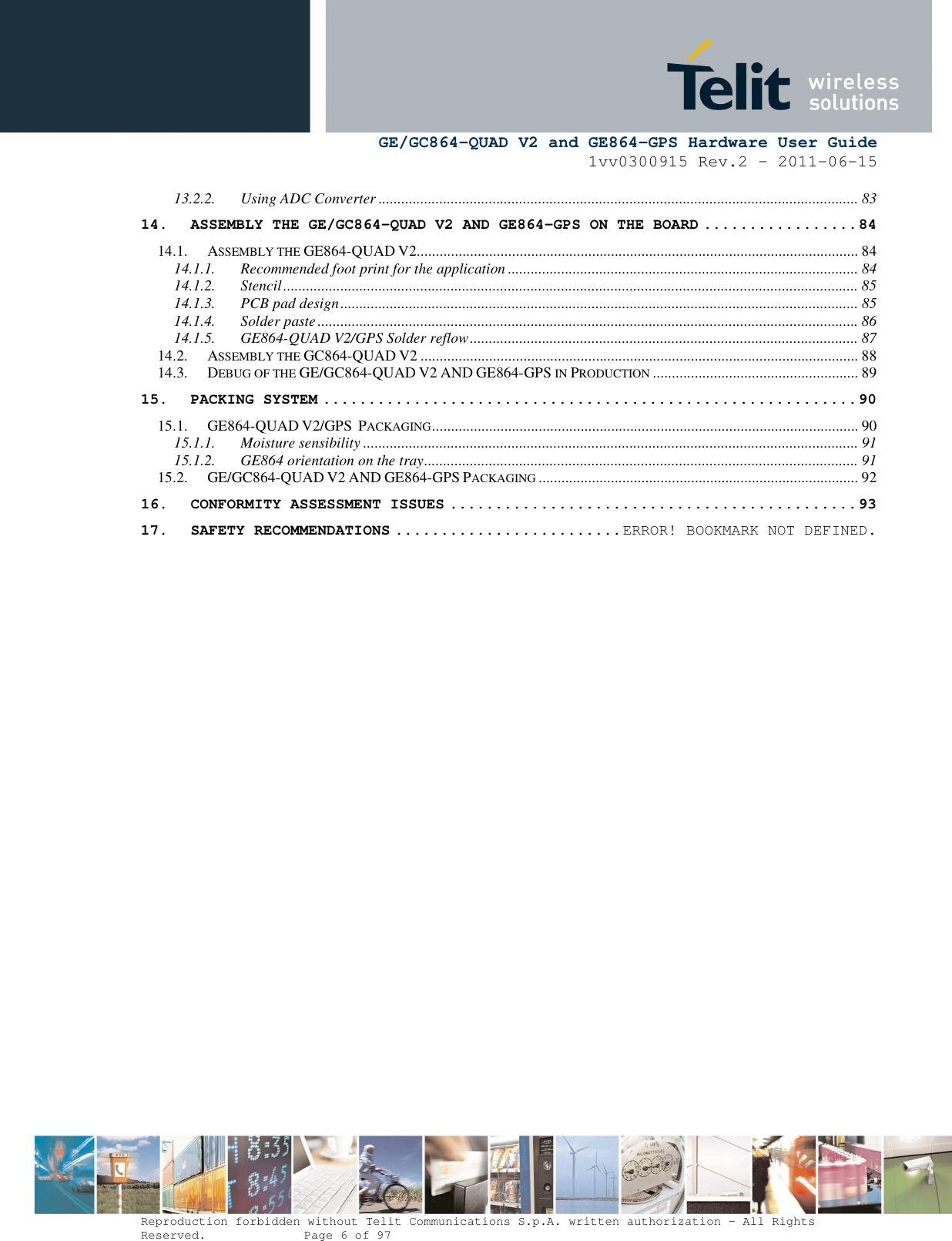      GE/GC864-QUAD V2 and GE864-GPS Hardware User Guide 1vv0300915 Rev.2 – 2011-06-15  Reproduction forbidden without Telit Communications S.p.A. written authorization - All Rights Reserved.    Page 6 of 97  13.2.2. Using ADC Converter .............................................................................................................................. 83 14. ASSEMBLY THE GE/GC864-QUAD V2 AND GE864-GPS ON THE BOARD ................. 84 14.1. ASSEMBLY THE GE864-QUAD V2.................................................................................................................... 84 14.1.1. Recommended foot print for the application ............................................................................................ 84 14.1.2. Stencil ....................................................................................................................................................... 85 14.1.3. PCB pad design ........................................................................................................................................ 85 14.1.4. Solder paste .............................................................................................................................................. 86 14.1.5. GE864-QUAD V2/GPS Solder reflow ...................................................................................................... 87 14.2. ASSEMBLY THE GC864-QUAD V2 ................................................................................................................... 88 14.3. DEBUG OF THE GE/GC864-QUAD V2 AND GE864-GPS IN PRODUCTION ...................................................... 89 15. PACKING SYSTEM ........................................................... 90 15.1. GE864-QUAD V2/GPS  PACKAGING ................................................................................................................ 90 15.1.1. Moisture sensibility .................................................................................................................................. 91 15.1.2. GE864 orientation on the tray .................................................................................................................. 91 15.2. GE/GC864-QUAD V2 AND GE864-GPS PACKAGING .................................................................................... 92 16. CONFORMITY ASSESSMENT ISSUES ............................................. 93 17. SAFETY RECOMMENDATIONS ......................... ERROR! BOOKMARK NOT DEFINED. 