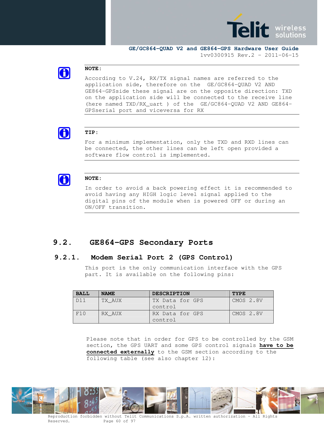      GE/GC864-QUAD V2 and GE864-GPS Hardware User Guide 1vv0300915 Rev.2 – 2011-06-15  Reproduction forbidden without Telit Communications S.p.A. written authorization - All Rights Reserved.    Page 60 of 97  NOTE:  According to V.24, RX/TX signal names are referred to the application side, therefore on the  GE/GC864-QUAD V2 AND GE864-GPSside these signal are on the opposite direction: TXD on the application side will be connected to the receive line (here named TXD/RX_uart ) of the  GE/GC864-QUAD V2 AND GE864-GPSserial port and viceversa for RX  TIP: For a minimum implementation, only the TXD and RXD lines can be connected, the other lines can be left open provided a software flow control is implemented.  NOTE: In order to avoid a back powering effect it is recommended to avoid having any HIGH logic level signal applied to the digital pins of the module when is powered OFF or during an ON/OFF transition.   9.2. GE864-GPS Secondary Ports 9.2.1. Modem Serial Port 2 (GPS Control) This port is the only communication interface with the GPS part. It is available on the following pins:  BALL NAME DESCRIPTION TYPE D11  TX_AUX  TX Data for GPS control CMOS 2.8V F10  RX_AUX  RX Data for GPS control CMOS 2.8V  Please note that in order for GPS to be controlled by the GSM section, the GPS UART and some GPS control signals have to be connected externally to the GSM section according to the following table (see also chapter 12):  