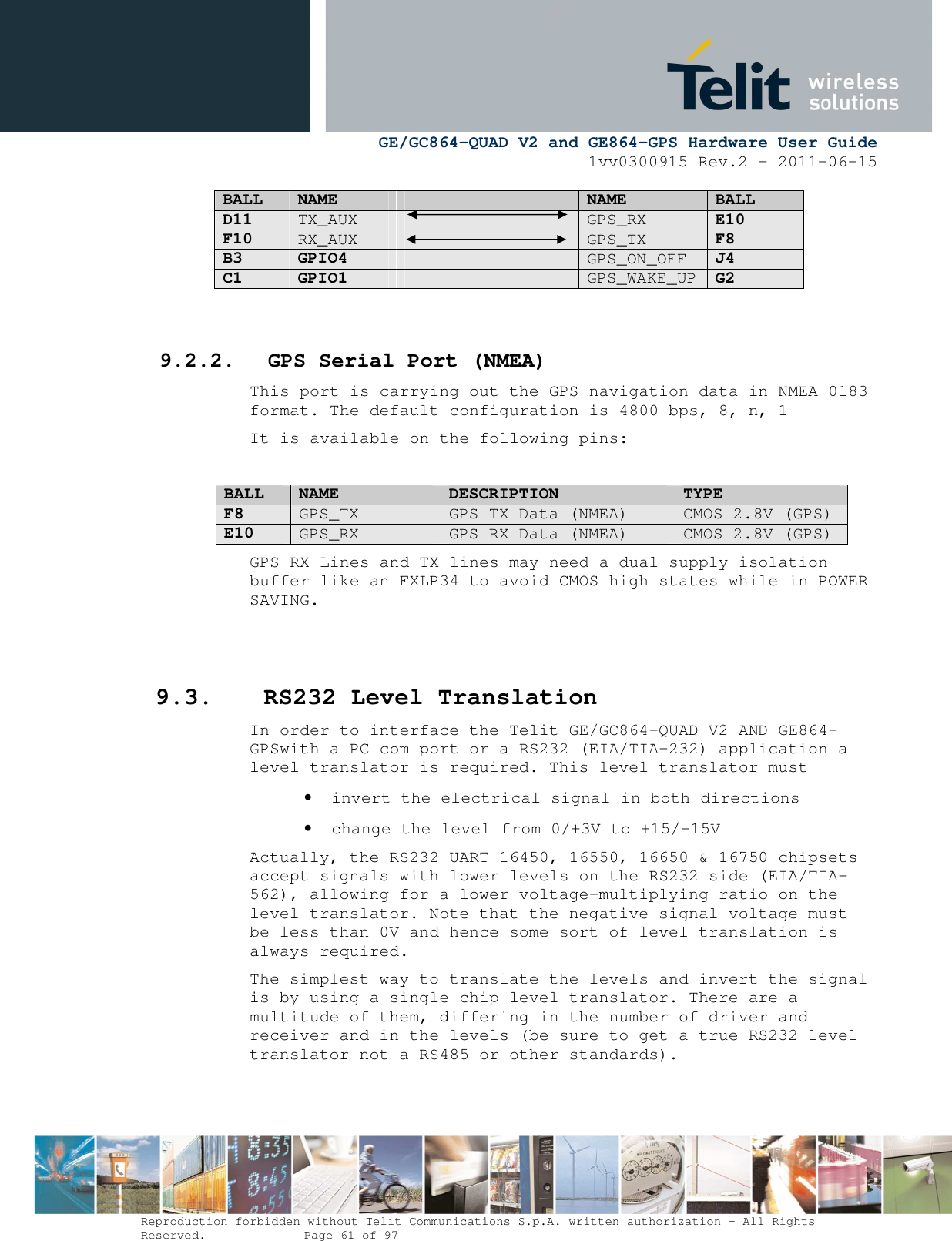      GE/GC864-QUAD V2 and GE864-GPS Hardware User Guide 1vv0300915 Rev.2 – 2011-06-15  Reproduction forbidden without Telit Communications S.p.A. written authorization - All Rights Reserved.    Page 61 of 97  BALL NAME  NAME BALL D11 TX_AUX    GPS_RX E10 F10 RX_AUX    GPS_TX F8 B3 GPIO4   GPS_ON_OFF J4 C1 GPIO1   GPS_WAKE_UP G2    9.2.2. GPS Serial Port (NMEA) This port is carrying out the GPS navigation data in NMEA 0183 format. The default configuration is 4800 bps, 8, n, 1 It is available on the following pins:  BALL NAME DESCRIPTION TYPE F8 GPS_TX  GPS TX Data (NMEA)  CMOS 2.8V (GPS) E10 GPS_RX  GPS RX Data (NMEA)  CMOS 2.8V (GPS) GPS RX Lines and TX lines may need a dual supply isolation buffer like an FXLP34 to avoid CMOS high states while in POWER SAVING.   9.3. RS232 Level Translation In order to interface the Telit GE/GC864-QUAD V2 AND GE864-GPSwith a PC com port or a RS232 (EIA/TIA-232) application a level translator is required. This level translator must • invert the electrical signal in both directions • change the level from 0/+3V to +15/-15V Actually, the RS232 UART 16450, 16550, 16650 &amp; 16750 chipsets accept signals with lower levels on the RS232 side (EIA/TIA-562), allowing for a lower voltage-multiplying ratio on the level translator. Note that the negative signal voltage must be less than 0V and hence some sort of level translation is always required.  The simplest way to translate the levels and invert the signal is by using a single chip level translator. There are a multitude of them, differing in the number of driver and receiver and in the levels (be sure to get a true RS232 level translator not a RS485 or other standards). 