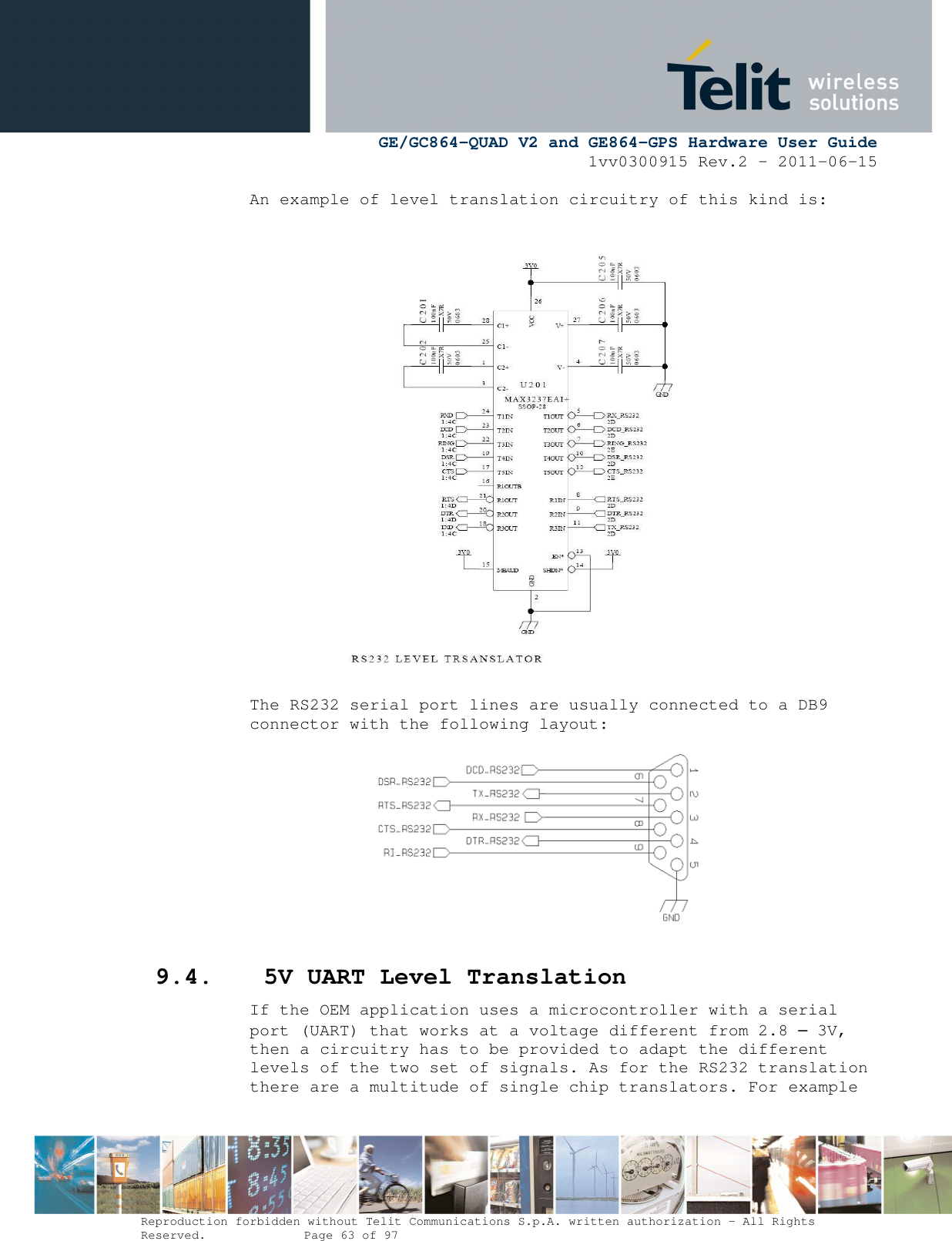      GE/GC864-QUAD V2 and GE864-GPS Hardware User Guide 1vv0300915 Rev.2 – 2011-06-15  Reproduction forbidden without Telit Communications S.p.A. written authorization - All Rights Reserved.    Page 63 of 97  An example of level translation circuitry of this kind is:  The RS232 serial port lines are usually connected to a DB9 connector with the following layout:  9.4. 5V UART Level Translation If the OEM application uses a microcontroller with a serial port (UART) that works at a voltage different from 2.8 – 3V, then a circuitry has to be provided to adapt the different levels of the two set of signals. As for the RS232 translation there are a multitude of single chip translators. For example 