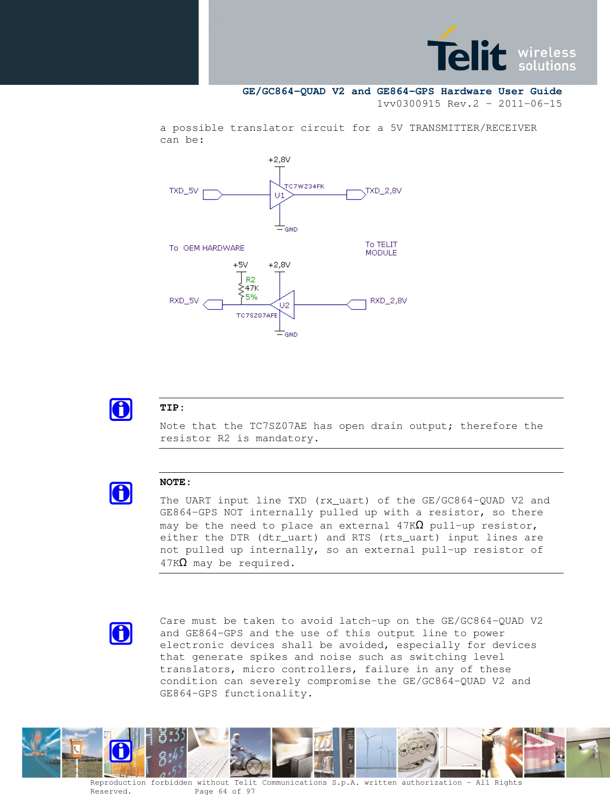      GE/GC864-QUAD V2 and GE864-GPS Hardware User Guide 1vv0300915 Rev.2 – 2011-06-15  Reproduction forbidden without Telit Communications S.p.A. written authorization - All Rights Reserved.    Page 64 of 97  a possible translator circuit for a 5V TRANSMITTER/RECEIVER can be:     TIP: Note that the TC7SZ07AE has open drain output; therefore the resistor R2 is mandatory.  NOTE: The UART input line TXD (rx_uart) of the GE/GC864-QUAD V2 and GE864-GPS NOT internally pulled up with a resistor, so there may be the need to place an external 47KΩ pull-up resistor, either the DTR (dtr_uart) and RTS (rts_uart) input lines are not pulled up internally, so an external pull-up resistor of 47KΩ may be required.   Care must be taken to avoid latch-up on the GE/GC864-QUAD V2 and GE864-GPS and the use of this output line to power electronic devices shall be avoided, especially for devices that generate spikes and noise such as switching level translators, micro controllers, failure in any of these condition can severely compromise the GE/GC864-QUAD V2 and GE864-GPS functionality. 