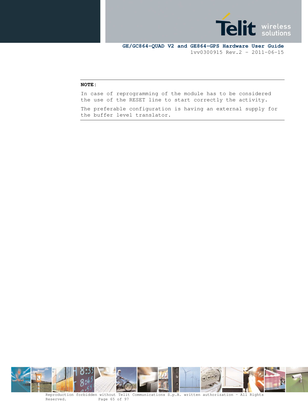      GE/GC864-QUAD V2 and GE864-GPS Hardware User Guide 1vv0300915 Rev.2 – 2011-06-15  Reproduction forbidden without Telit Communications S.p.A. written authorization - All Rights Reserved.    Page 65 of 97    NOTE: In case of reprogramming of the module has to be considered the use of the RESET line to start correctly the activity. The preferable configuration is having an external supply for the buffer level translator. 