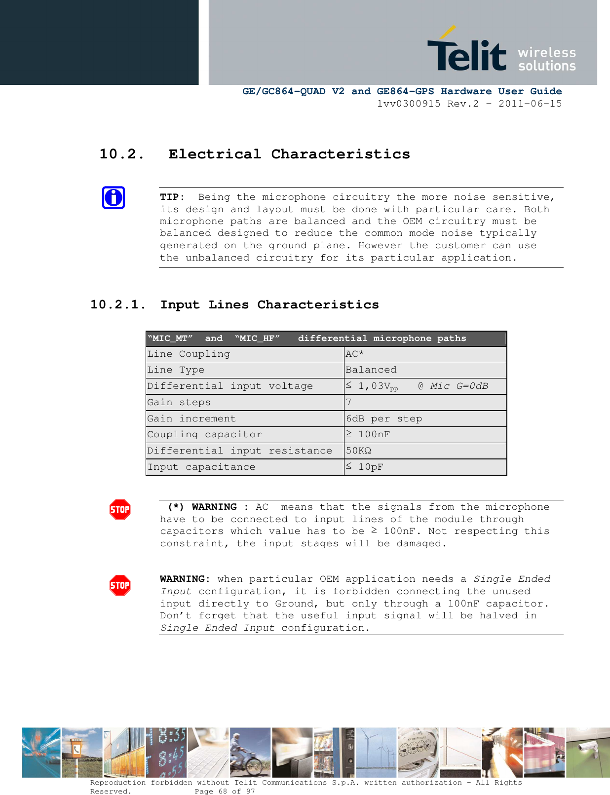     GE/GC864-QUAD V2 and GE864-GPS Hardware User Guide 1vv0300915 Rev.2 – 2011-06-15  Reproduction forbidden without Telit Communications S.p.A. written authorization - All Rights Reserved.    Page 68 of 97   10.2. Electrical Characteristics  TIP:  Being the microphone circuitry the more noise sensitive, its design and layout must be done with particular care. Both microphone paths are balanced and the OEM circuitry must be balanced designed to reduce the common mode noise typically generated on the ground plane. However the customer can use the unbalanced circuitry for its particular application.  10.2.1. Input Lines Characteristics  “MIC_MT”  and  “MIC_HF”   differential microphone paths Line Coupling  AC* Line Type  Balanced Differential input voltage  ≤ 1,03Vpp   @ Mic G=0dB Gain steps  7 Gain increment  6dB per step Coupling capacitor  ≥ 100nF Differential input resistance  50KΩ Input capacitance  ≤ 10pF    (*) WARNING : AC  means that the signals from the microphone have to be connected to input lines of the module through capacitors which value has to be ≥ 100nF. Not respecting this constraint, the input stages will be damaged.   WARNING: when particular OEM application needs a Single Ended Input configuration, it is forbidden connecting the unused input directly to Ground, but only through a 100nF capacitor. Don’t forget that the useful input signal will be halved in Single Ended Input configuration.       