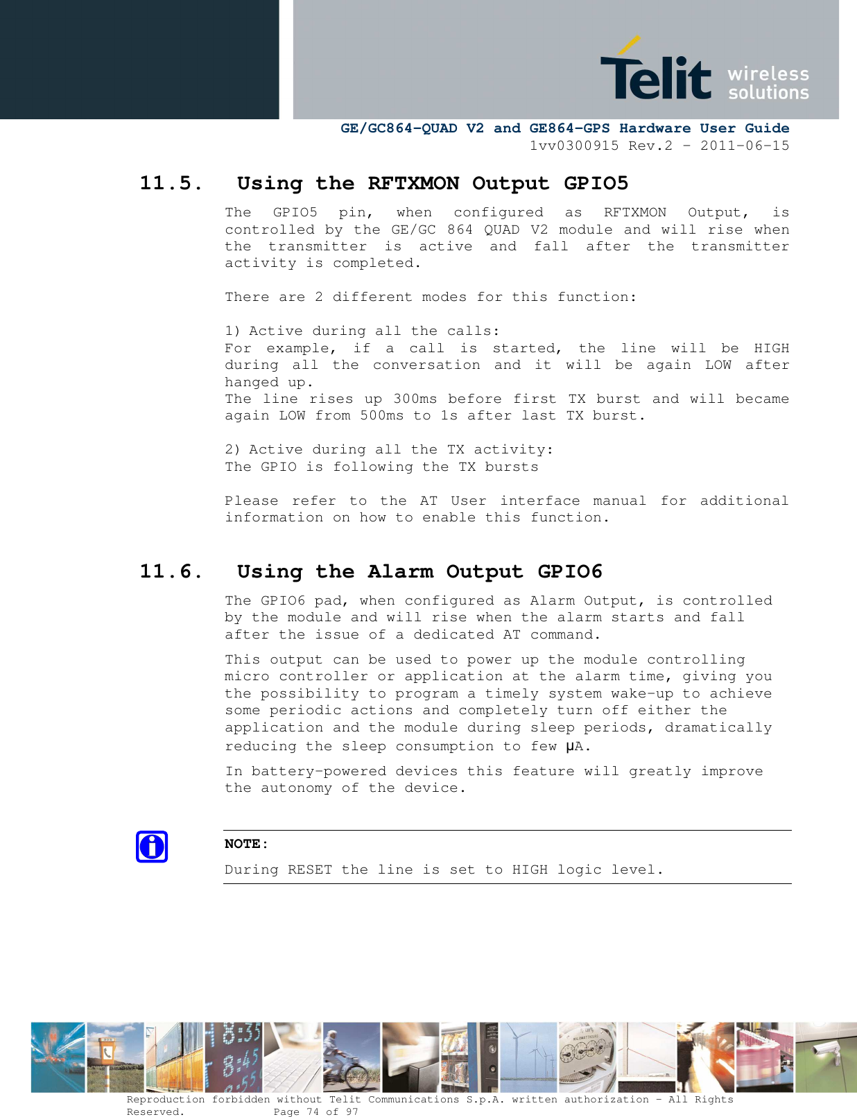      GE/GC864-QUAD V2 and GE864-GPS Hardware User Guide 1vv0300915 Rev.2 – 2011-06-15  Reproduction forbidden without Telit Communications S.p.A. written authorization - All Rights Reserved.    Page 74 of 97  11.5. Using the RFTXMON Output GPIO5 The  GPIO5  pin,  when  configured  as  RFTXMON  Output,  is controlled by the GE/GC 864 QUAD V2 module and will rise when the  transmitter  is  active  and  fall  after  the  transmitter activity is completed.  There are 2 different modes for this function:  1) Active during all the calls: For  example,  if  a  call  is  started,  the  line  will  be  HIGH during  all  the  conversation  and  it  will  be  again  LOW  after hanged up. The line rises up 300ms before first TX burst and will became again LOW from 500ms to 1s after last TX burst.  2) Active during all the TX activity: The GPIO is following the TX bursts  Please  refer  to  the  AT  User  interface  manual  for  additional information on how to enable this function.  11.6. Using the Alarm Output GPIO6 The GPIO6 pad, when configured as Alarm Output, is controlled by the module and will rise when the alarm starts and fall after the issue of a dedicated AT command. This output can be used to power up the module controlling micro controller or application at the alarm time, giving you the possibility to program a timely system wake-up to achieve some periodic actions and completely turn off either the application and the module during sleep periods, dramatically reducing the sleep consumption to few µA. In battery-powered devices this feature will greatly improve the autonomy of the device.  NOTE: During RESET the line is set to HIGH logic level.     