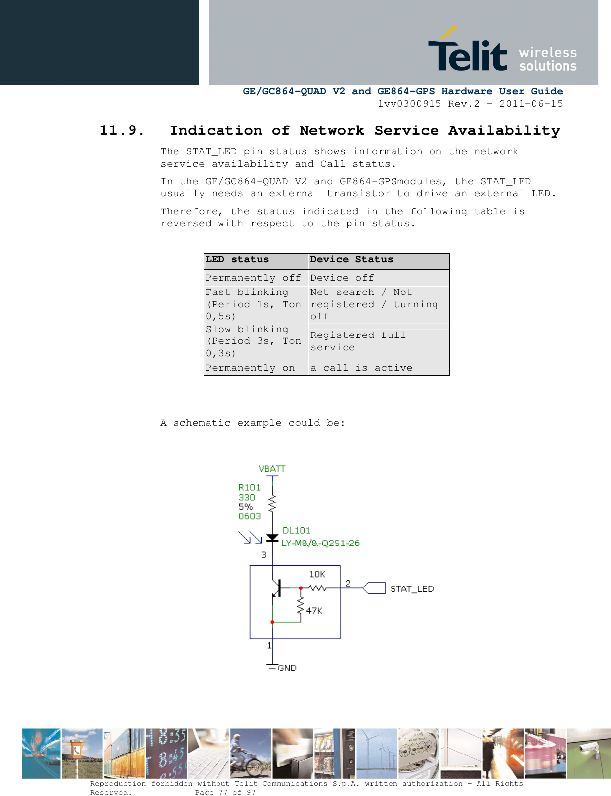      GE/GC864-QUAD V2 and GE864-GPS Hardware User Guide 1vv0300915 Rev.2 – 2011-06-15  Reproduction forbidden without Telit Communications S.p.A. written authorization - All Rights Reserved.    Page 77 of 97  11.9. Indication of Network Service Availability The STAT_LED pin status shows information on the network service availability and Call status.  In the GE/GC864-QUAD V2 and GE864-GPSmodules, the STAT_LED usually needs an external transistor to drive an external LED. Therefore, the status indicated in the following table is reversed with respect to the pin status.  LED status Device Status Permanently off  Device off Fast blinking (Period 1s, Ton 0,5s) Net search / Not registered / turning off Slow blinking (Period 3s, Ton 0,3s) Registered full service Permanently on  a call is active   A schematic example could be:          