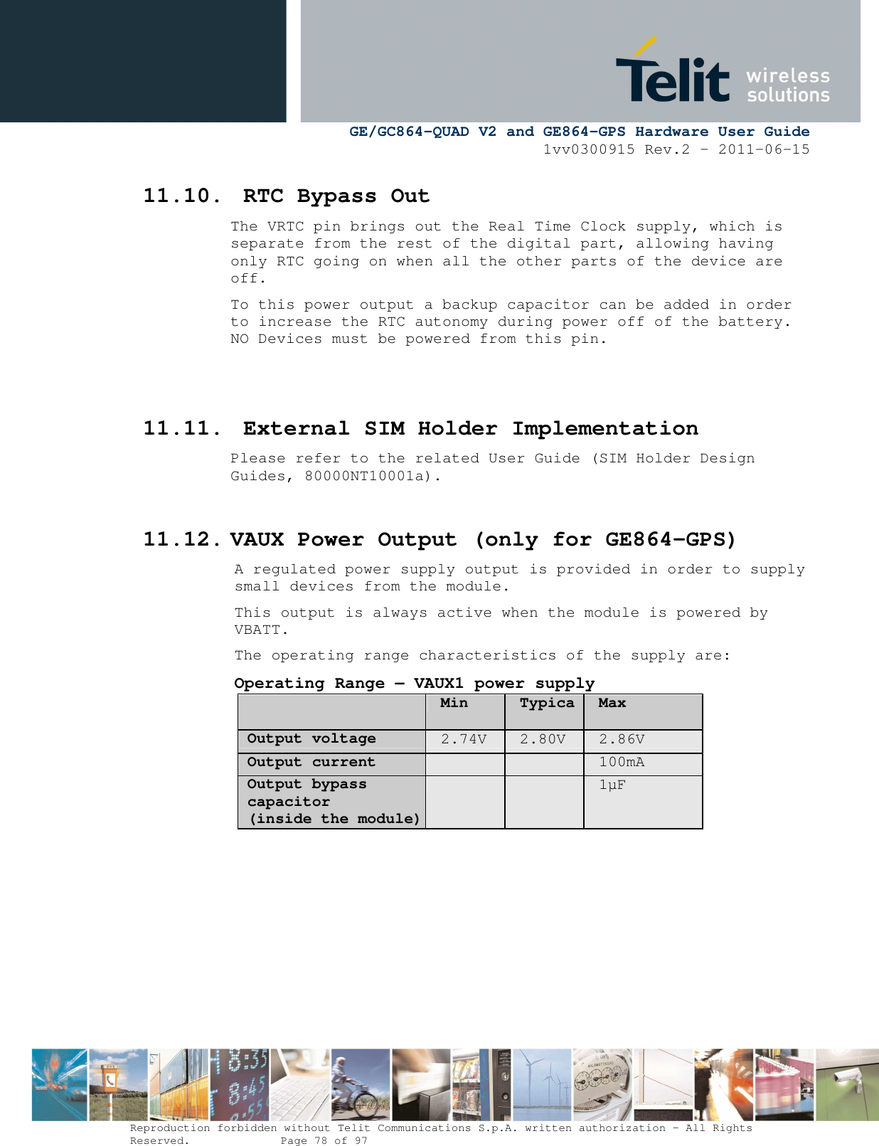      GE/GC864-QUAD V2 and GE864-GPS Hardware User Guide 1vv0300915 Rev.2 – 2011-06-15  Reproduction forbidden without Telit Communications S.p.A. written authorization - All Rights Reserved.    Page 78 of 97  11.10. RTC Bypass Out The VRTC pin brings out the Real Time Clock supply, which is separate from the rest of the digital part, allowing having only RTC going on when all the other parts of the device are off. To this power output a backup capacitor can be added in order to increase the RTC autonomy during power off of the battery. NO Devices must be powered from this pin.    11.11. External SIM Holder Implementation Please refer to the related User Guide (SIM Holder Design Guides, 80000NT10001a).  11.12. VAUX Power Output (only for GE864-GPS) A regulated power supply output is provided in order to supply small devices from the module. This output is always active when the module is powered by VBATT. The operating range characteristics of the supply are: Operating Range – VAUX1 power supply  Min TypicaMax Output voltage 2.74V  2.80V  2.86V Output current     100mA Output bypass capacitor (inside the module)     1µF      