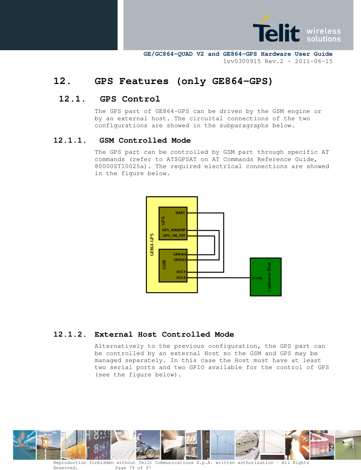      GE/GC864-QUAD V2 and GE864-GPS Hardware User Guide 1vv0300915 Rev.2 – 2011-06-15  Reproduction forbidden without Telit Communications S.p.A. written authorization - All Rights Reserved.    Page 79 of 97  12. GPS Features (only GE864-GPS) 12.1. GPS Control The GPS part of GE864-GPS can be driven by the GSM engine or by an external host. The circuital connections of the two configurations are showed in the subparagraphs below. 12.1.1.  GSM Controlled Mode The GPS part can be controlled by GSM part through specific AT commands (refer to AT$GPSAT on AT Commands Reference Guide, 80000ST10025a). The required electrical connections are showed in the figure below.     12.1.2. External Host Controlled Mode Alternatively to the previous configuration, the GPS part can be controlled by an external Host so the GSM and GPS may be managed separately. In this case the Host must have at least two serial ports and two GPIO available for the control of GPS (see the figure below).     