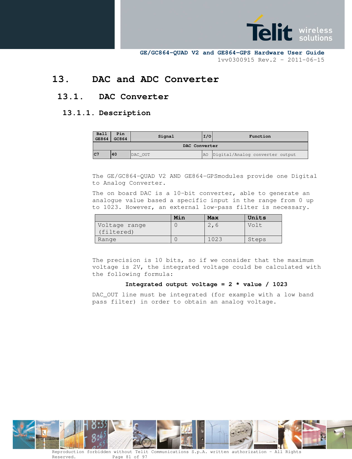      GE/GC864-QUAD V2 and GE864-GPS Hardware User Guide 1vv0300915 Rev.2 – 2011-06-15  Reproduction forbidden without Telit Communications S.p.A. written authorization - All Rights Reserved.    Page 81 of 97  13. DAC and ADC Converter 13.1. DAC Converter 13.1.1. Description  Ball GE864 Pin GC864  Signal  I/O Function DAC Converter C7  40  DAC_OUT  AO  Digital/Analog converter output  The GE/GC864-QUAD V2 AND GE864-GPSmodules provide one Digital to Analog Converter.  The on board DAC is a 10-bit converter, able to generate an analogue value based a specific input in the range from 0 up to 1023. However, an external low-pass filter is necessary.  Min Max Units Voltage range (filtered) 0  2,6  Volt Range  0  1023  Steps  The precision is 10 bits, so if we consider that the maximum voltage is 2V, the integrated voltage could be calculated with the following formula:   Integrated output voltage = 2 * value / 1023 DAC_OUT line must be integrated (for example with a low band pass filter) in order to obtain an analog voltage.          
