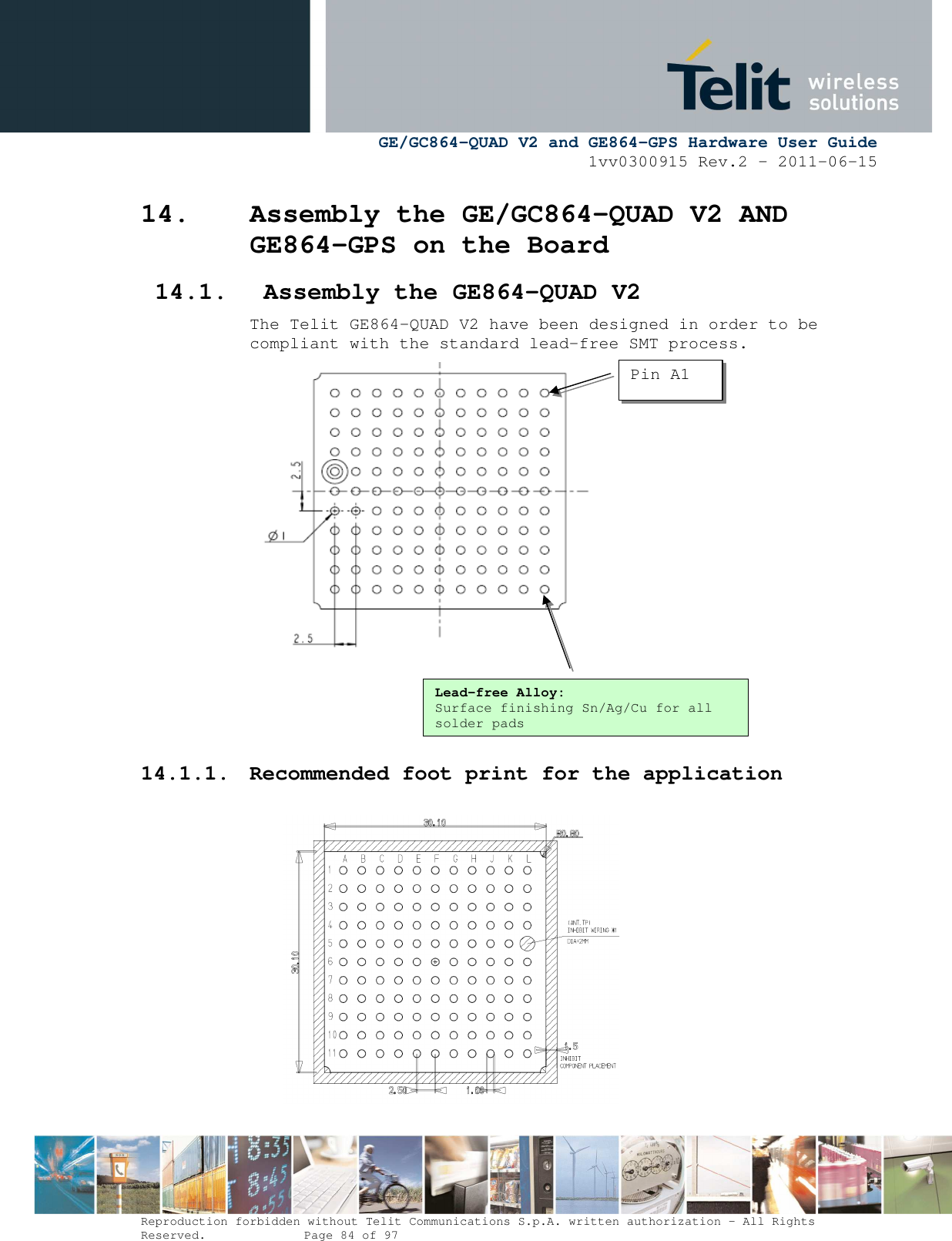      GE/GC864-QUAD V2 and GE864-GPS Hardware User Guide 1vv0300915 Rev.2 – 2011-06-15  Reproduction forbidden without Telit Communications S.p.A. written authorization - All Rights Reserved.    Page 84 of 97  14. Assembly the GE/GC864-QUAD V2 AND GE864-GPS on the Board 14.1. Assembly the GE864-QUAD V2 The Telit GE864-QUAD V2 have been designed in order to be compliant with the standard lead-free SMT process.     14.1.1. Recommended foot print for the application            Lead-free Alloy: Surface finishing Sn/Ag/Cu for all solder pads Pin A1 