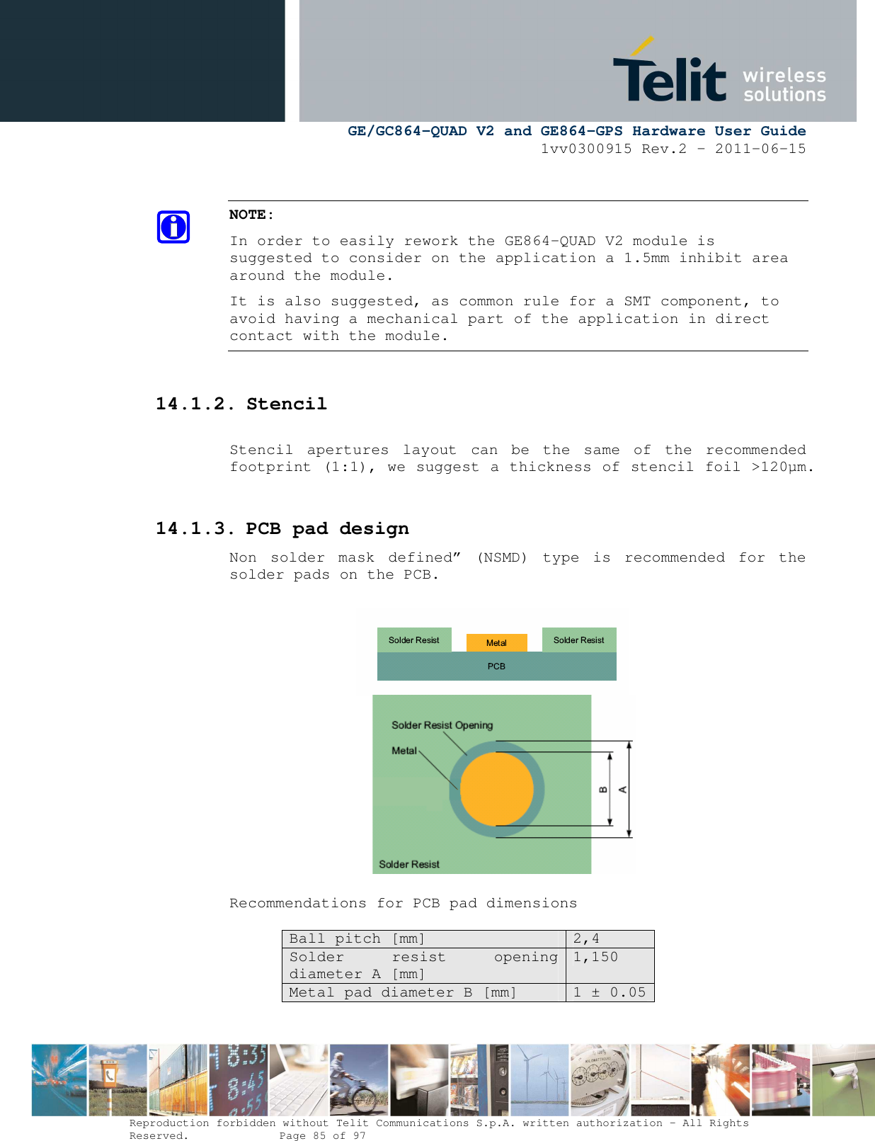      GE/GC864-QUAD V2 and GE864-GPS Hardware User Guide 1vv0300915 Rev.2 – 2011-06-15  Reproduction forbidden without Telit Communications S.p.A. written authorization - All Rights Reserved.    Page 85 of 97   NOTE: In order to easily rework the GE864-QUAD V2 module is suggested to consider on the application a 1.5mm inhibit area around the module. It is also suggested, as common rule for a SMT component, to avoid having a mechanical part of the application in direct contact with the module.  14.1.2. Stencil  Stencil  apertures  layout  can  be  the  same  of  the  recommended footprint (1:1), we suggest a thickness of stencil foil &gt;120µm.  14.1.3. PCB pad design Non  solder  mask  defined”  (NSMD)  type  is  recommended  for  the solder pads on the PCB.                   Recommendations for PCB pad dimensions  Ball pitch [mm]  2,4 Solder  resist  opening diameter A [mm] 1,150 Metal pad diameter B [mm]  1 ± 0.05  