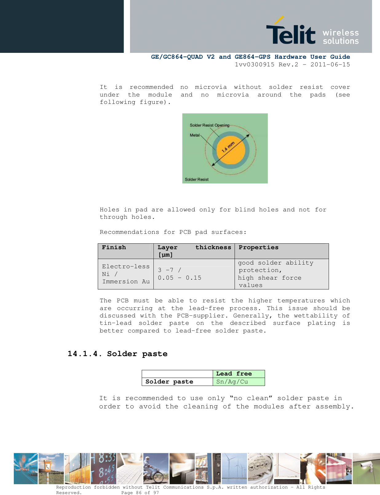      GE/GC864-QUAD V2 and GE864-GPS Hardware User Guide 1vv0300915 Rev.2 – 2011-06-15  Reproduction forbidden without Telit Communications S.p.A. written authorization - All Rights Reserved.    Page 86 of 97   It  is  recommended  no  microvia  without  solder  resist  cover under  the  module  and  no  microvia  around  the  pads  (see following figure).                                Holes in pad are allowed only for blind holes and not for through holes.  Recommendations for PCB pad surfaces:  Finish Layer  thickness [µm] Properties Electro-less Ni / Immersion Au 3 –7 /  0.05 – 0.15 good solder ability protection, high shear force values  The  PCB  must  be  able  to  resist  the  higher  temperatures  which are  occurring  at  the  lead-free  process.  This  issue  should  be discussed with the PCB-supplier. Generally, the wettability of tin-lead  solder  paste  on  the  described  surface  plating  is better compared to lead-free solder paste.  14.1.4. Solder paste   Lead free Solder paste Sn/Ag/Cu  It is recommended to use only “no clean” solder paste in order to avoid the cleaning of the modules after assembly.  