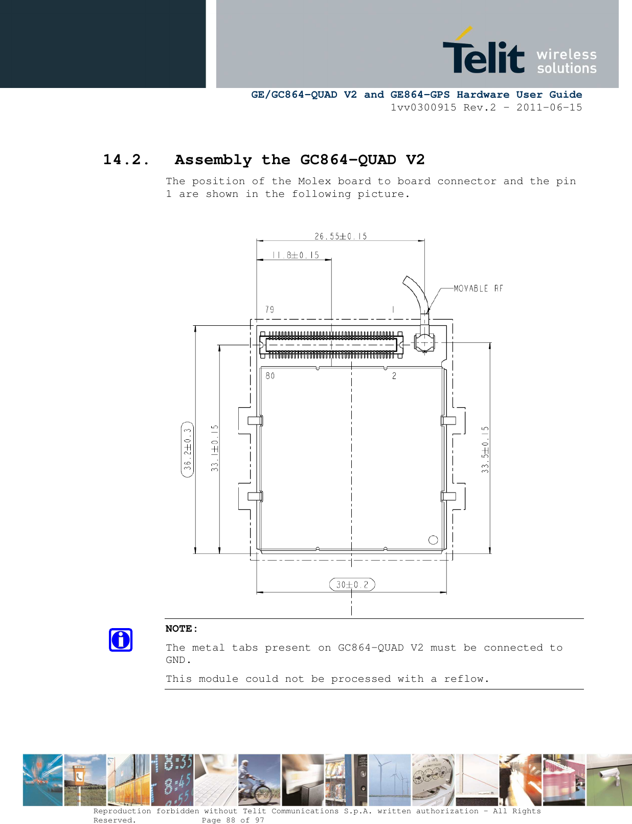      GE/GC864-QUAD V2 and GE864-GPS Hardware User Guide 1vv0300915 Rev.2 – 2011-06-15  Reproduction forbidden without Telit Communications S.p.A. written authorization - All Rights Reserved.    Page 88 of 97   14.2. Assembly the GC864-QUAD V2 The position of the Molex board to board connector and the pin 1 are shown in the following picture.  NOTE: The metal tabs present on GC864-QUAD V2 must be connected to GND. This module could not be processed with a reflow.   