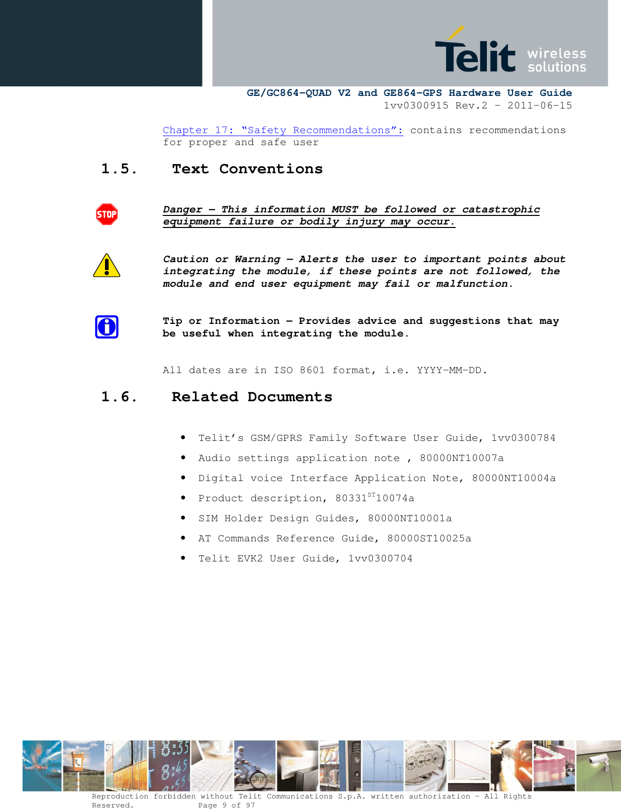      GE/GC864-QUAD V2 and GE864-GPS Hardware User Guide 1vv0300915 Rev.2 – 2011-06-15  Reproduction forbidden without Telit Communications S.p.A. written authorization - All Rights Reserved.    Page 9 of 97  Chapter 17: “Safety Recommendations”: contains recommendations for proper and safe user 1.5. Text Conventions  Danger – This information MUST be followed or catastrophic equipment failure or bodily injury may occur.  Caution or Warning – Alerts the user to important points about integrating the module, if these points are not followed, the module and end user equipment may fail or malfunction.  Tip or Information – Provides advice and suggestions that may be useful when integrating the module.  All dates are in ISO 8601 format, i.e. YYYY-MM-DD. 1.6. Related Documents  • Telit’s GSM/GPRS Family Software User Guide, 1vv0300784 • Audio settings application note , 80000NT10007a • Digital voice Interface Application Note, 80000NT10004a • Product description, 80331ST10074a • SIM Holder Design Guides, 80000NT10001a • AT Commands Reference Guide, 80000ST10025a  • Telit EVK2 User Guide, 1vv0300704         