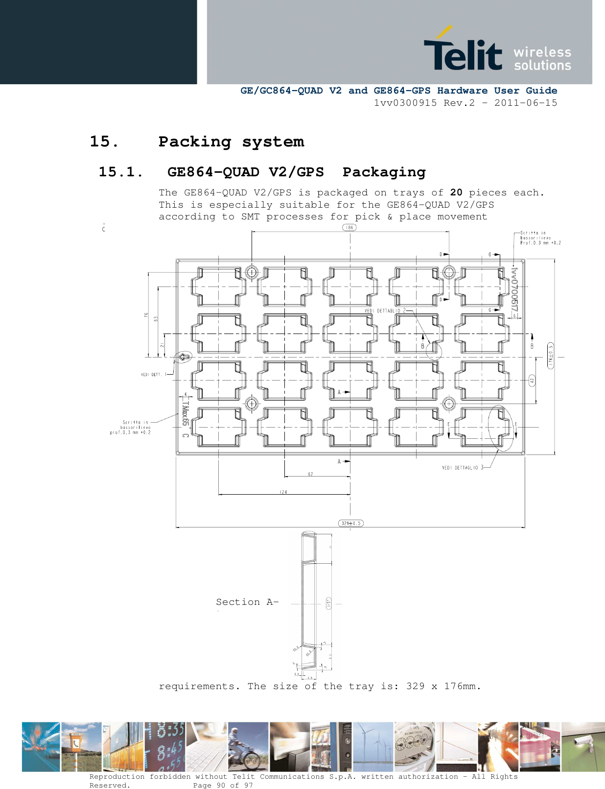      GE/GC864-QUAD V2 and GE864-GPS Hardware User Guide 1vv0300915 Rev.2 – 2011-06-15  Reproduction forbidden without Telit Communications S.p.A. written authorization - All Rights Reserved.    Page 90 of 97  15. Packing system  15.1. GE864-QUAD V2/GPS  Packaging The GE864-QUAD V2/GPS is packaged on trays of 20 pieces each. This is especially suitable for the GE864-QUAD V2/GPS according to SMT processes for pick &amp; place movement requirements. The size of the tray is: 329 x 176mm. Section A-A 