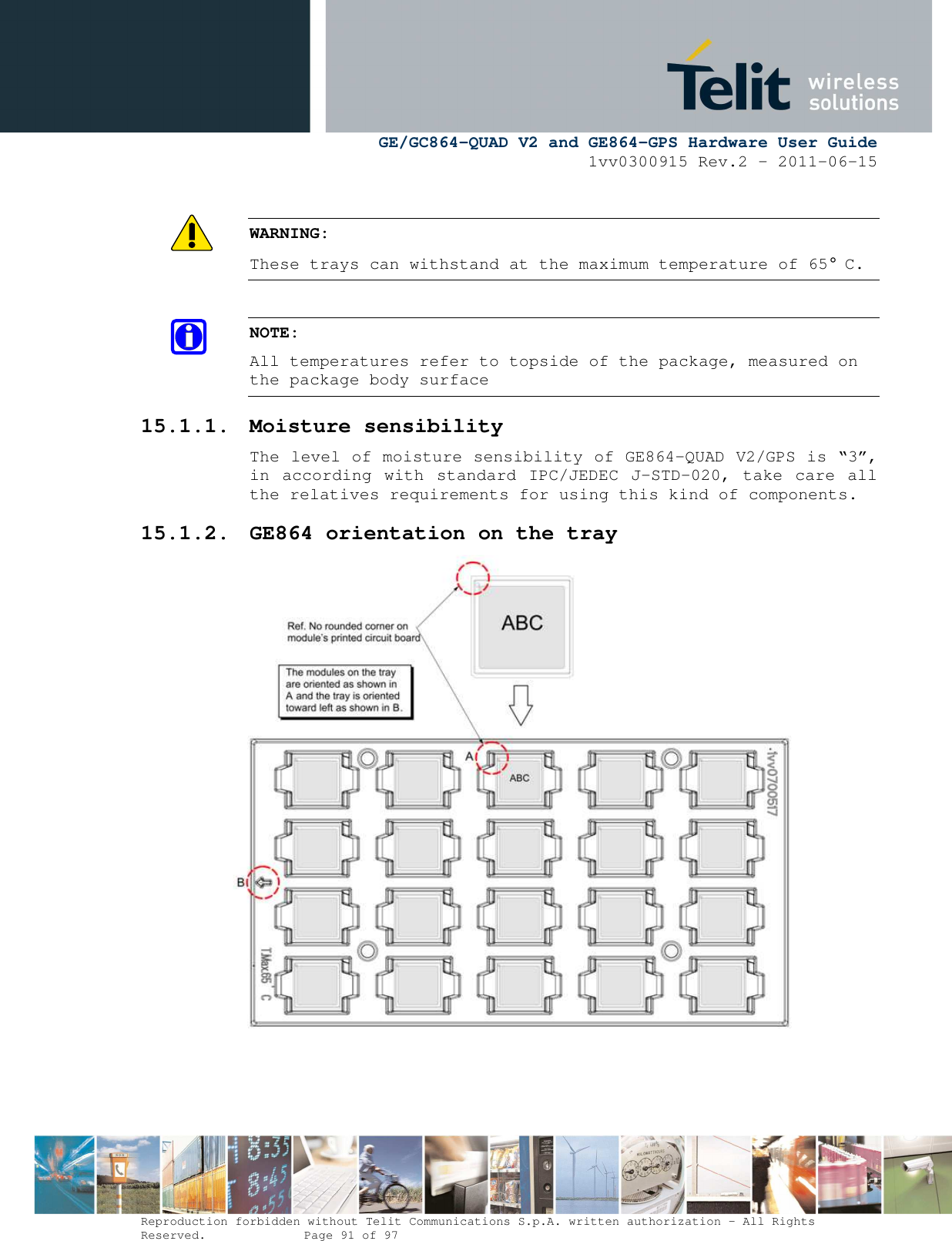      GE/GC864-QUAD V2 and GE864-GPS Hardware User Guide 1vv0300915 Rev.2 – 2011-06-15  Reproduction forbidden without Telit Communications S.p.A. written authorization - All Rights Reserved.    Page 91 of 97   WARNING: These trays can withstand at the maximum temperature of 65° C.  NOTE: All temperatures refer to topside of the package, measured on the package body surface 15.1.1. Moisture sensibility The level of moisture sensibility of GE864-QUAD V2/GPS is “3”, in  according with  standard IPC/JEDEC J-STD-020, take care  all the relatives requirements for using this kind of components. 15.1.2. GE864 orientation on the tray   