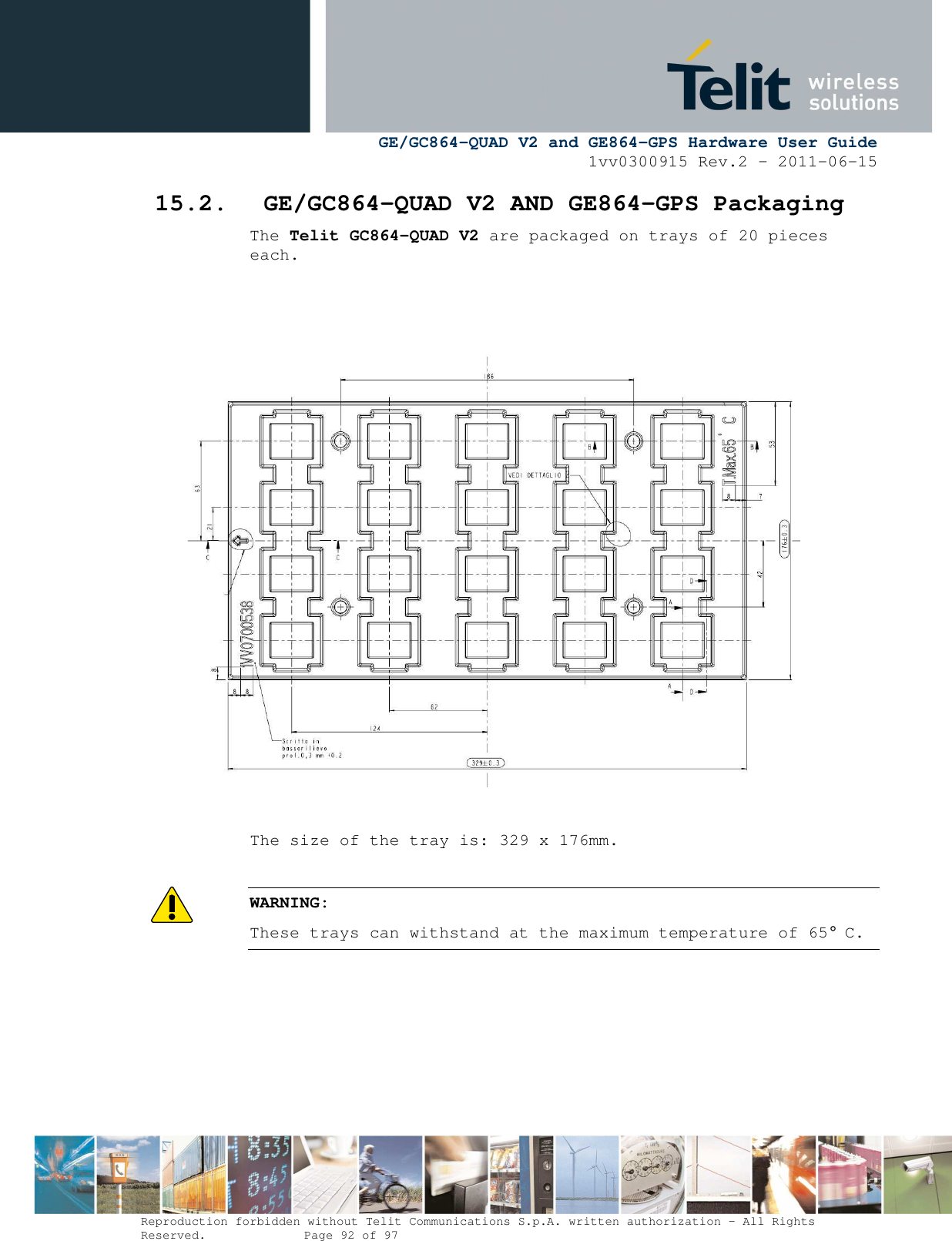      GE/GC864-QUAD V2 and GE864-GPS Hardware User Guide 1vv0300915 Rev.2 – 2011-06-15  Reproduction forbidden without Telit Communications S.p.A. written authorization - All Rights Reserved.    Page 92 of 97  15.2. GE/GC864-QUAD V2 AND GE864-GPS Packaging The Telit GC864-QUAD V2 are packaged on trays of 20 pieces each.                     The size of the tray is: 329 x 176mm.  WARNING: These trays can withstand at the maximum temperature of 65° C.   