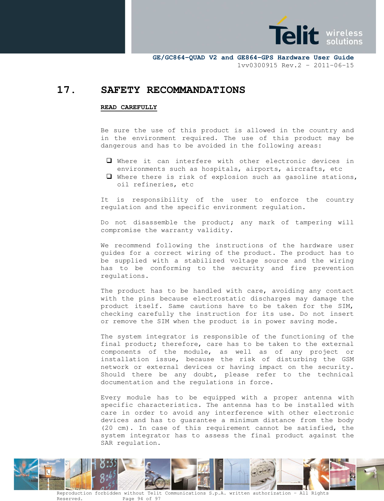      GE/GC864-QUAD V2 and GE864-GPS Hardware User Guide 1vv0300915 Rev.2 – 2011-06-15  Reproduction forbidden without Telit Communications S.p.A. written authorization - All Rights Reserved.    Page 94 of 97  17. SAFETY RECOMMANDATIONS READ CAREFULLY   Be sure the use of this product is allowed in the country and in  the  environment  required.  The  use  of  this  product  may  be dangerous and has to be avoided in the following areas:   Where  it  can  interfere  with  other  electronic  devices  in environments such as hospitals, airports, aircrafts, etc  Where there is risk of explosion such as gasoline stations, oil refineries, etc   It  is  responsibility  of  the  user  to  enforce  the  country regulation and the specific environment regulation.  Do  not  disassemble  the  product;  any  mark  of  tampering  will compromise the warranty validity.  We  recommend  following  the  instructions  of  the  hardware  user guides for a correct wiring of the product. The product has to be  supplied  with  a  stabilized  voltage  source  and  the  wiring has  to  be  conforming  to  the  security  and  fire  prevention regulations.  The product has to be handled with care, avoiding any contact with the  pins  because  electrostatic  discharges may damage  the product  itself.  Same  cautions  have  to  be  taken  for  the  SIM, checking carefully the instruction for its  use. Do  not insert or remove the SIM when the product is in power saving mode.  The system integrator is responsible of the functioning of the final product; therefore, care has to be taken to the external components  of  the  module,  as  well  as  of  any  project  or installation  issue,  because  the  risk  of  disturbing  the  GSM network or external devices or  having impact on  the  security. Should  there  be  any  doubt,  please  refer  to  the  technical documentation and the regulations in force.  Every  module  has  to  be  equipped  with  a  proper  antenna  with specific characteristics. The antenna has to be installed with care in  order  to  avoid any interference with other electronic devices and has to guarantee a minimum distance from the body (20 cm). In case of this requirement cannot be satisfied, the system integrator has to  assess  the final product  against the SAR regulation. 