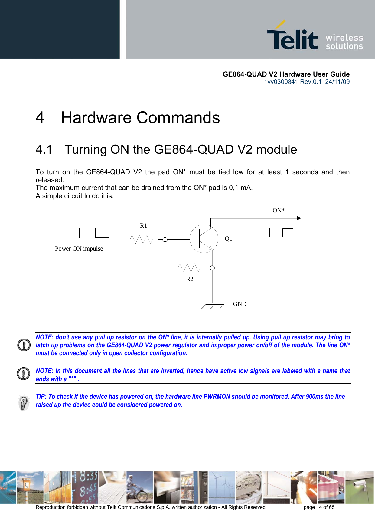      GE864-QUAD V2 Hardware User Guide 1vv0300841 Rev.0.1  24/11/09      Reproduction forbidden without Telit Communications S.p.A. written authorization - All Rights Reserved    page 14 of 65  4  Hardware Commands 4.1   Turning ON the GE864-QUAD V2 module To turn on the GE864-QUAD V2 the pad ON* must be tied low for at least 1 seconds and then released. The maximum current that can be drained from the ON* pad is 0,1 mA. A simple circuit to do it is:   NOTE: don&apos;t use any pull up resistor on the ON* line, it is internally pulled up. Using pull up resistor may bring to latch up problems on the GE864-QUAD V2 power regulator and improper power on/off of the module. The line ON* must be connected only in open collector configuration.  NOTE: In this document all the lines that are inverted, hence have active low signals are labeled with a name that ends with a &quot;*&quot; .  TIP: To check if the device has powered on, the hardware line PWRMON should be monitored. After 900ms the line raised up the device could be considered powered on.      ON* Power ON impulse   GND R1 R2 Q1 