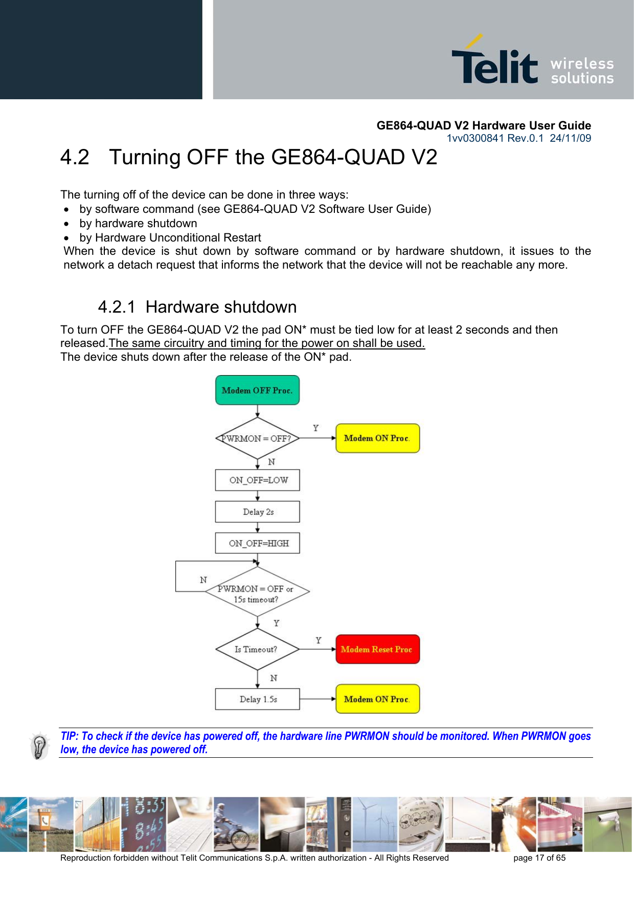       GE864-QUAD V2 Hardware User Guide 1vv0300841 Rev.0.1  24/11/09      Reproduction forbidden without Telit Communications S.p.A. written authorization - All Rights Reserved    page 17 of 65  4.2   Turning OFF the GE864-QUAD V2 The turning off of the device can be done in three ways: •  by software command (see GE864-QUAD V2 Software User Guide) •  by hardware shutdown •  by Hardware Unconditional Restart When the device is shut down by software command or by hardware shutdown, it issues to the network a detach request that informs the network that the device will not be reachable any more.  4.2.1  Hardware shutdown To turn OFF the GE864-QUAD V2 the pad ON* must be tied low for at least 2 seconds and then released.The same circuitry and timing for the power on shall be used. The device shuts down after the release of the ON* pad.                             TIP: To check if the device has powered off, the hardware line PWRMON should be monitored. When PWRMON goes low, the device has powered off.  