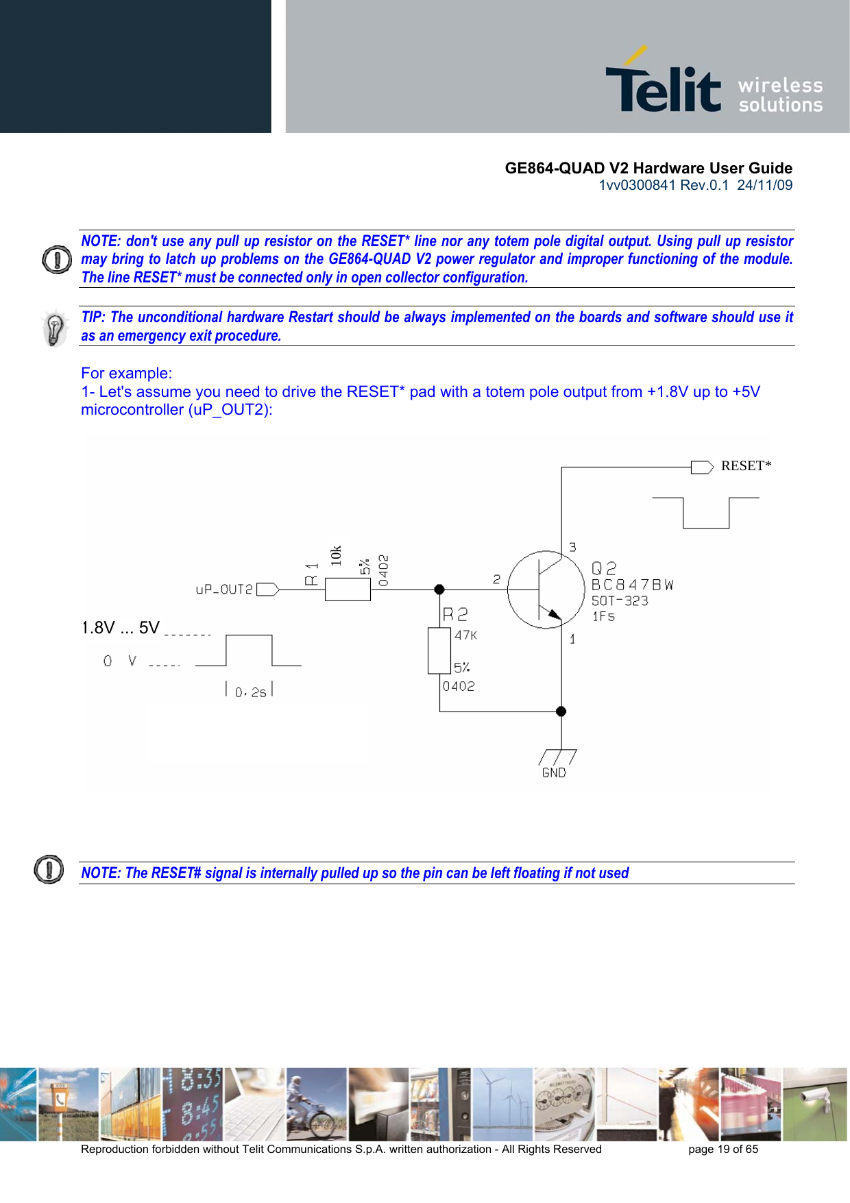       GE864-QUAD V2 Hardware User Guide 1vv0300841 Rev.0.1  24/11/09      Reproduction forbidden without Telit Communications S.p.A. written authorization - All Rights Reserved    page 19 of 65    NOTE: don&apos;t use any pull up resistor on the RESET* line nor any totem pole digital output. Using pull up resistor may bring to latch up problems on the GE864-QUAD V2 power regulator and improper functioning of the module. The line RESET* must be connected only in open collector configuration.  TIP: The unconditional hardware Restart should be always implemented on the boards and software should use it as an emergency exit procedure.  For example: 1- Let&apos;s assume you need to drive the RESET* pad with a totem pole output from +1.8V up to +5V microcontroller (uP_OUT2):     NOTE: The RESET# signal is internally pulled up so the pin can be left floating if not used    10k   RESET*1.8V ... 5V 