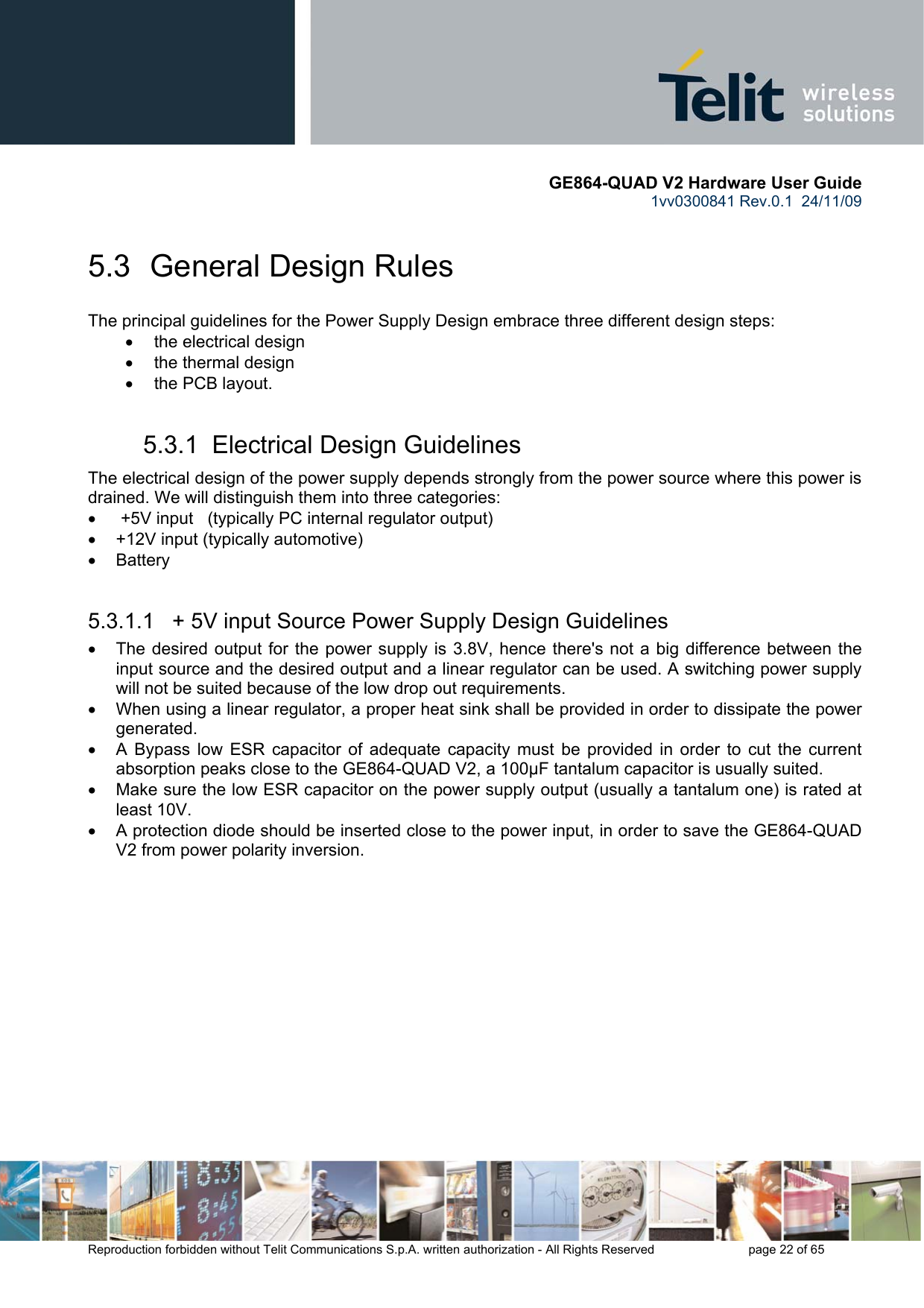       GE864-QUAD V2 Hardware User Guide 1vv0300841 Rev.0.1  24/11/09      Reproduction forbidden without Telit Communications S.p.A. written authorization - All Rights Reserved    page 22 of 65  5.3  General Design Rules The principal guidelines for the Power Supply Design embrace three different design steps: •  the electrical design •  the thermal design •  the PCB layout. 5.3.1  Electrical Design Guidelines The electrical design of the power supply depends strongly from the power source where this power is drained. We will distinguish them into three categories: •   +5V input   (typically PC internal regulator output) •  +12V input (typically automotive) • Battery  5.3.1.1   + 5V input Source Power Supply Design Guidelines •  The desired output for the power supply is 3.8V, hence there&apos;s not a big difference between the input source and the desired output and a linear regulator can be used. A switching power supply will not be suited because of the low drop out requirements. •  When using a linear regulator, a proper heat sink shall be provided in order to dissipate the power generated. •  A Bypass low ESR capacitor of adequate capacity must be provided in order to cut the current absorption peaks close to the GE864-QUAD V2, a 100μF tantalum capacitor is usually suited. •  Make sure the low ESR capacitor on the power supply output (usually a tantalum one) is rated at least 10V. •  A protection diode should be inserted close to the power input, in order to save the GE864-QUAD V2 from power polarity inversion. 