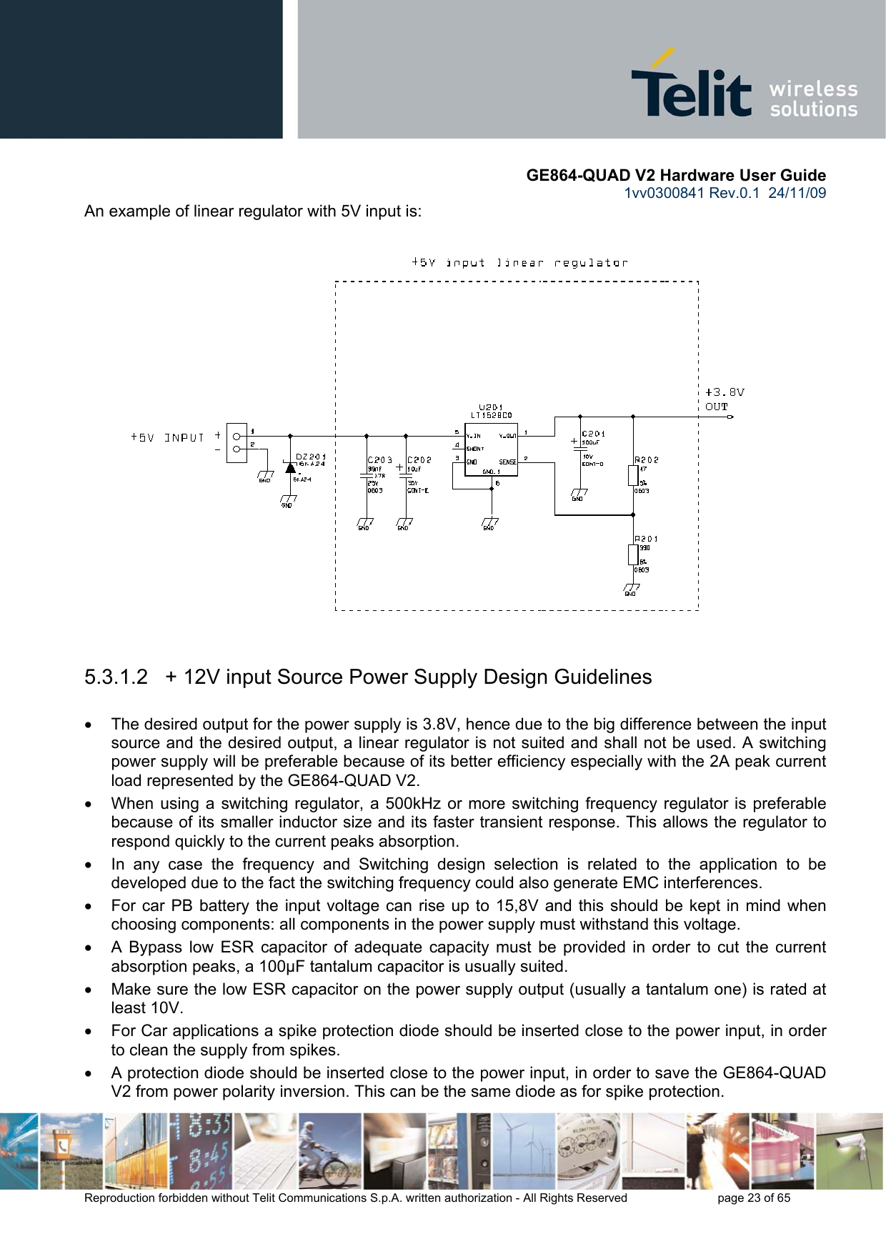       GE864-QUAD V2 Hardware User Guide 1vv0300841 Rev.0.1  24/11/09      Reproduction forbidden without Telit Communications S.p.A. written authorization - All Rights Reserved    page 23 of 65  An example of linear regulator with 5V input is:    5.3.1.2   + 12V input Source Power Supply Design Guidelines  •  The desired output for the power supply is 3.8V, hence due to the big difference between the input source and the desired output, a linear regulator is not suited and shall not be used. A switching power supply will be preferable because of its better efficiency especially with the 2A peak current load represented by the GE864-QUAD V2. •  When using a switching regulator, a 500kHz or more switching frequency regulator is preferable because of its smaller inductor size and its faster transient response. This allows the regulator to respond quickly to the current peaks absorption.  •  In any case the frequency and Switching design selection is related to the application to be developed due to the fact the switching frequency could also generate EMC interferences. •  For car PB battery the input voltage can rise up to 15,8V and this should be kept in mind when choosing components: all components in the power supply must withstand this voltage. •  A Bypass low ESR capacitor of adequate capacity must be provided in order to cut the current absorption peaks, a 100μF tantalum capacitor is usually suited. •  Make sure the low ESR capacitor on the power supply output (usually a tantalum one) is rated at least 10V. •  For Car applications a spike protection diode should be inserted close to the power input, in order to clean the supply from spikes.  •  A protection diode should be inserted close to the power input, in order to save the GE864-QUAD V2 from power polarity inversion. This can be the same diode as for spike protection. 