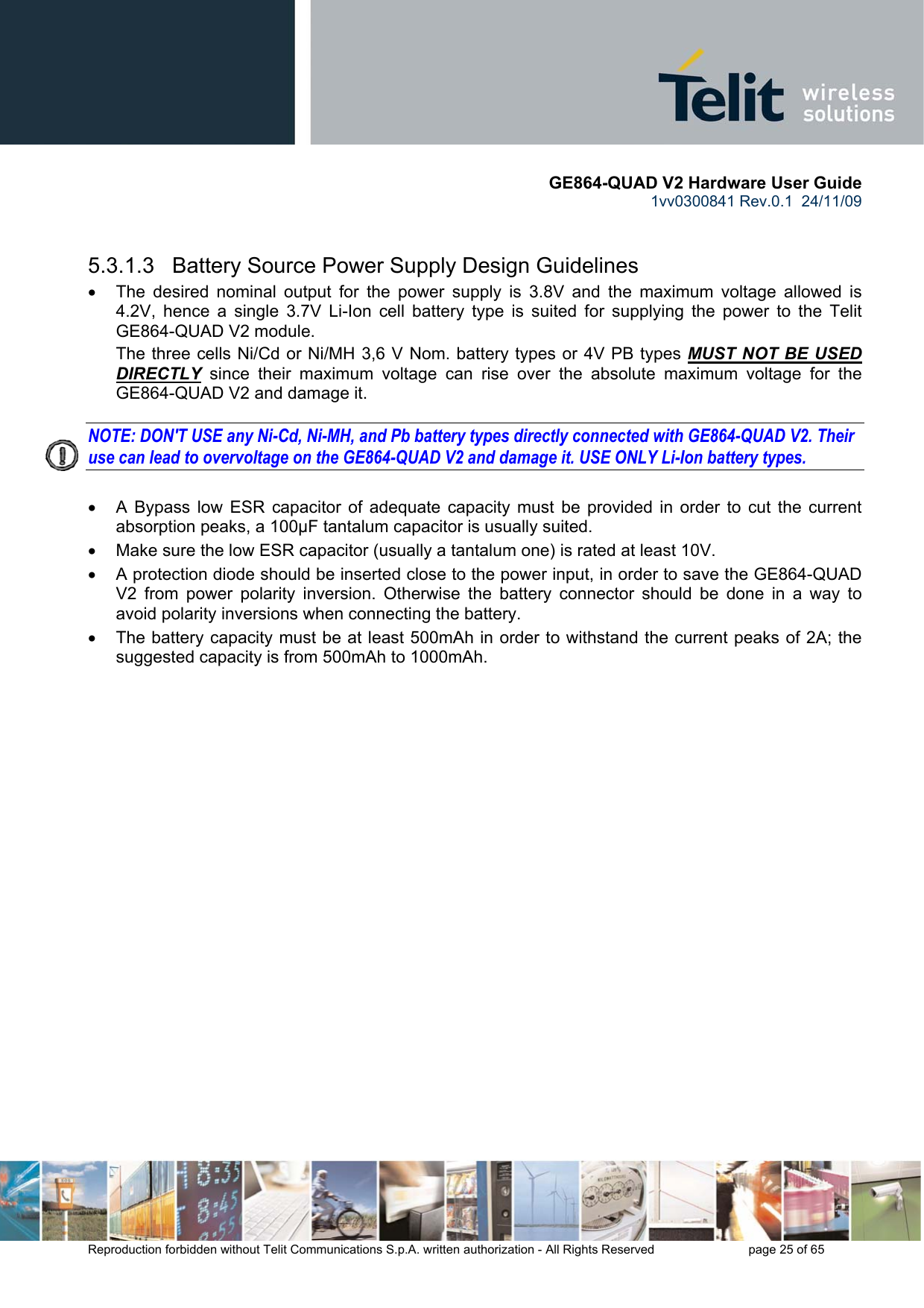       GE864-QUAD V2 Hardware User Guide 1vv0300841 Rev.0.1  24/11/09      Reproduction forbidden without Telit Communications S.p.A. written authorization - All Rights Reserved    page 25 of 65    5.3.1.3   Battery Source Power Supply Design Guidelines •  The desired nominal output for the power supply is 3.8V and the maximum voltage allowed is 4.2V, hence a single 3.7V Li-Ion cell battery type is suited for supplying the power to the Telit GE864-QUAD V2 module. The three cells Ni/Cd or Ni/MH 3,6 V Nom. battery types or 4V PB types MUST NOT BE USED DIRECTLY since their maximum voltage can rise over the absolute maximum voltage for the GE864-QUAD V2 and damage it.  NOTE: DON&apos;T USE any Ni-Cd, Ni-MH, and Pb battery types directly connected with GE864-QUAD V2. Their use can lead to overvoltage on the GE864-QUAD V2 and damage it. USE ONLY Li-Ion battery types.  •  A Bypass low ESR capacitor of adequate capacity must be provided in order to cut the current absorption peaks, a 100μF tantalum capacitor is usually suited. •  Make sure the low ESR capacitor (usually a tantalum one) is rated at least 10V. •  A protection diode should be inserted close to the power input, in order to save the GE864-QUAD V2 from power polarity inversion. Otherwise the battery connector should be done in a way to avoid polarity inversions when connecting the battery. •  The battery capacity must be at least 500mAh in order to withstand the current peaks of 2A; the suggested capacity is from 500mAh to 1000mAh. 