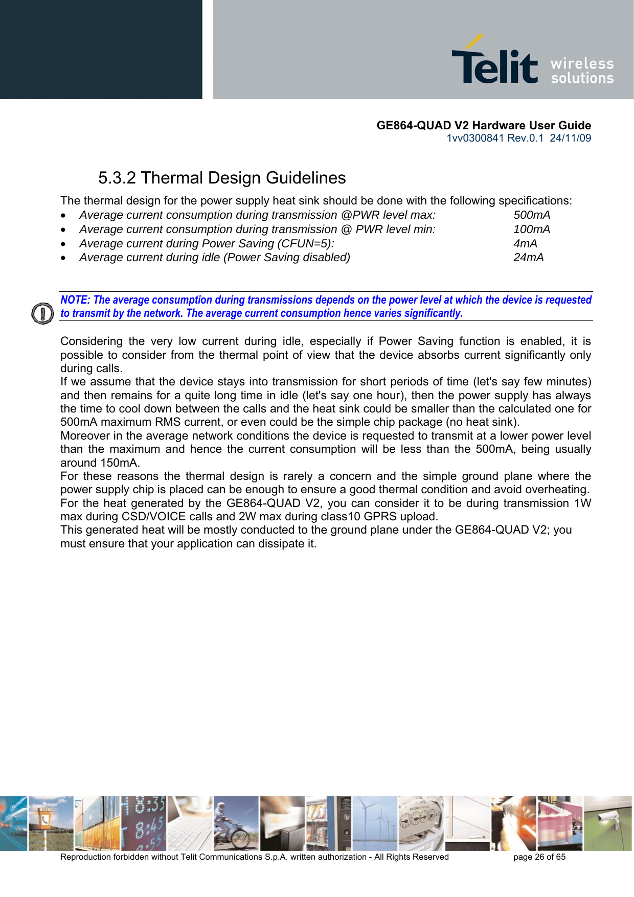       GE864-QUAD V2 Hardware User Guide 1vv0300841 Rev.0.1  24/11/09      Reproduction forbidden without Telit Communications S.p.A. written authorization - All Rights Reserved    page 26 of 65  5.3.2 Thermal Design Guidelines The thermal design for the power supply heat sink should be done with the following specifications: • Average current consumption during transmission @PWR level max:    500mA • Average current consumption during transmission @ PWR level min:    100mA  • Average current during Power Saving (CFUN=5):         4mA • Average current during idle (Power Saving disabled)        24mA   NOTE: The average consumption during transmissions depends on the power level at which the device is requested to transmit by the network. The average current consumption hence varies significantly.  Considering the very low current during idle, especially if Power Saving function is enabled, it is possible to consider from the thermal point of view that the device absorbs current significantly only during calls.  If we assume that the device stays into transmission for short periods of time (let&apos;s say few minutes) and then remains for a quite long time in idle (let&apos;s say one hour), then the power supply has always the time to cool down between the calls and the heat sink could be smaller than the calculated one for 500mA maximum RMS current, or even could be the simple chip package (no heat sink). Moreover in the average network conditions the device is requested to transmit at a lower power level than the maximum and hence the current consumption will be less than the 500mA, being usually around 150mA. For these reasons the thermal design is rarely a concern and the simple ground plane where the power supply chip is placed can be enough to ensure a good thermal condition and avoid overheating.  For the heat generated by the GE864-QUAD V2, you can consider it to be during transmission 1W max during CSD/VOICE calls and 2W max during class10 GPRS upload.  This generated heat will be mostly conducted to the ground plane under the GE864-QUAD V2; you must ensure that your application can dissipate it.  