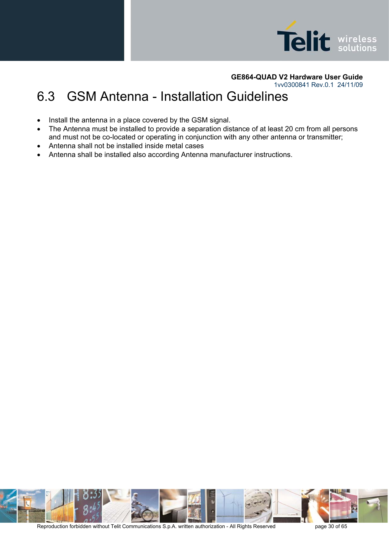       GE864-QUAD V2 Hardware User Guide 1vv0300841 Rev.0.1  24/11/09      Reproduction forbidden without Telit Communications S.p.A. written authorization - All Rights Reserved    page 30 of 65  6.3   GSM Antenna - Installation Guidelines •  Install the antenna in a place covered by the GSM signal. •  The Antenna must be installed to provide a separation distance of at least 20 cm from all persons and must not be co-located or operating in conjunction with any other antenna or transmitter; •  Antenna shall not be installed inside metal cases  •  Antenna shall be installed also according Antenna manufacturer instructions.     