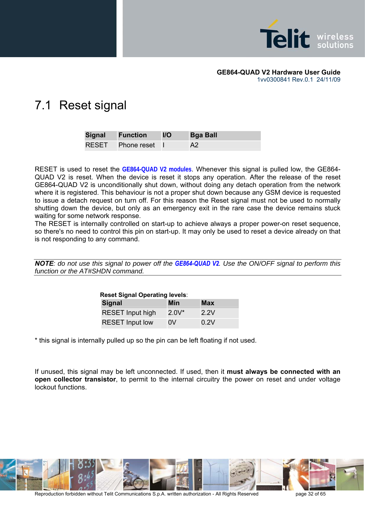       GE864-QUAD V2 Hardware User Guide 1vv0300841 Rev.0.1  24/11/09      Reproduction forbidden without Telit Communications S.p.A. written authorization - All Rights Reserved    page 32 of 65  7.1  Reset signal  Signal  Function  I/O  Bga Ball RESET  Phone reset  I  A2   RESET is used to reset the GE864-QUAD V2 modules. Whenever this signal is pulled low, the GE864-QUAD V2 is reset. When the device is reset it stops any operation. After the release of the reset GE864-QUAD V2 is unconditionally shut down, without doing any detach operation from the network where it is registered. This behaviour is not a proper shut down because any GSM device is requested to issue a detach request on turn off. For this reason the Reset signal must not be used to normally shutting down the device, but only as an emergency exit in the rare case the device remains stuck waiting for some network response. The RESET is internally controlled on start-up to achieve always a proper power-on reset sequence, so there&apos;s no need to control this pin on start-up. It may only be used to reset a device already on that is not responding to any command.   NOTE: do not use this signal to power off the GE864-QUAD V2. Use the ON/OFF signal to perform this function or the AT#SHDN command.   Reset Signal Operating levels: Signal  Min  Max RESET Input high  2.0V*  2.2V RESET Input low  0V  0.2V  * this signal is internally pulled up so the pin can be left floating if not used.    If unused, this signal may be left unconnected. If used, then it must always be connected with an open collector transistor, to permit to the internal circuitry the power on reset and under voltage lockout functions.        