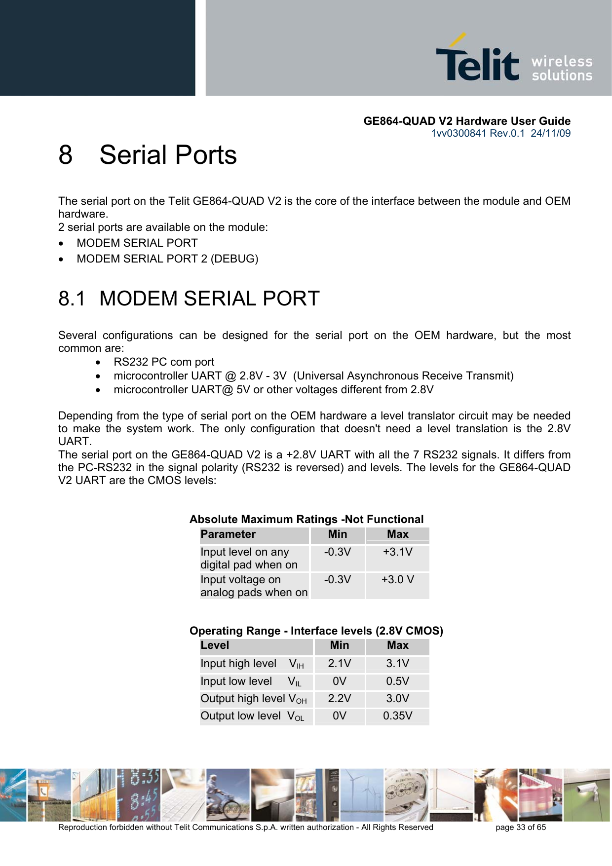       GE864-QUAD V2 Hardware User Guide 1vv0300841 Rev.0.1  24/11/09      Reproduction forbidden without Telit Communications S.p.A. written authorization - All Rights Reserved    page 33 of 65  8  Serial Ports The serial port on the Telit GE864-QUAD V2 is the core of the interface between the module and OEM hardware.  2 serial ports are available on the module: •  MODEM SERIAL PORT •  MODEM SERIAL PORT 2 (DEBUG)  8.1  MODEM SERIAL PORT Several configurations can be designed for the serial port on the OEM hardware, but the most common are: •  RS232 PC com port •  microcontroller UART @ 2.8V - 3V  (Universal Asynchronous Receive Transmit)  •  microcontroller UART@ 5V or other voltages different from 2.8V   Depending from the type of serial port on the OEM hardware a level translator circuit may be needed to make the system work. The only configuration that doesn&apos;t need a level translation is the 2.8V UART. The serial port on the GE864-QUAD V2 is a +2.8V UART with all the 7 RS232 signals. It differs from the PC-RS232 in the signal polarity (RS232 is reversed) and levels. The levels for the GE864-QUAD V2 UART are the CMOS levels:   Absolute Maximum Ratings -Not Functional Parameter  Min  Max Input level on any digital pad when on -0.3V  +3.1V Input voltage on analog pads when on-0.3V  +3.0 V      Operating Range - Interface levels (2.8V CMOS) Level  Min  Max Input high level    VIH  2.1V  3.1V Input low level     VIL 0V  0.5V Output high level VOH 2.2V  3.0V Output low level  VOL 0V  0.35V   