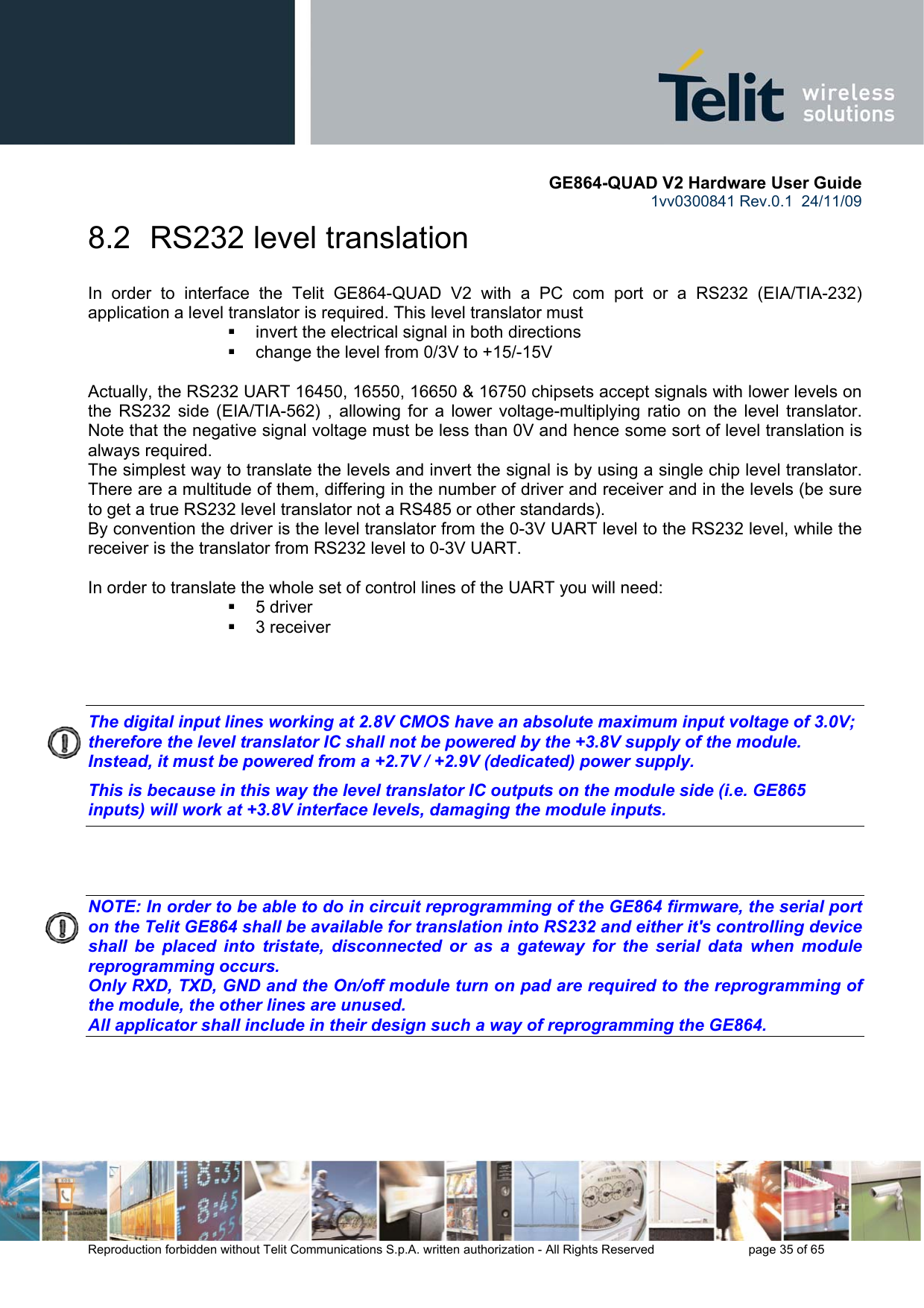       GE864-QUAD V2 Hardware User Guide 1vv0300841 Rev.0.1  24/11/09      Reproduction forbidden without Telit Communications S.p.A. written authorization - All Rights Reserved    page 35 of 65  8.2  RS232 level translation In order to interface the Telit GE864-QUAD V2 with a PC com port or a RS232 (EIA/TIA-232) application a level translator is required. This level translator must   invert the electrical signal in both directions   change the level from 0/3V to +15/-15V   Actually, the RS232 UART 16450, 16550, 16650 &amp; 16750 chipsets accept signals with lower levels on the RS232 side (EIA/TIA-562) , allowing for a lower voltage-multiplying ratio on the level translator. Note that the negative signal voltage must be less than 0V and hence some sort of level translation is always required.  The simplest way to translate the levels and invert the signal is by using a single chip level translator. There are a multitude of them, differing in the number of driver and receiver and in the levels (be sure to get a true RS232 level translator not a RS485 or other standards). By convention the driver is the level translator from the 0-3V UART level to the RS232 level, while the receiver is the translator from RS232 level to 0-3V UART.  In order to translate the whole set of control lines of the UART you will need:  5 driver  3 receiver    The digital input lines working at 2.8V CMOS have an absolute maximum input voltage of 3.0V; therefore the level translator IC shall not be powered by the +3.8V supply of the module. Instead, it must be powered from a +2.7V / +2.9V (dedicated) power supply. This is because in this way the level translator IC outputs on the module side (i.e. GE865 inputs) will work at +3.8V interface levels, damaging the module inputs.    NOTE: In order to be able to do in circuit reprogramming of the GE864 firmware, the serial port on the Telit GE864 shall be available for translation into RS232 and either it&apos;s controlling device shall be placed into tristate, disconnected or as a gateway for the serial data when module reprogramming occurs. Only RXD, TXD, GND and the On/off module turn on pad are required to the reprogramming of the module, the other lines are unused. All applicator shall include in their design such a way of reprogramming the GE864.    
