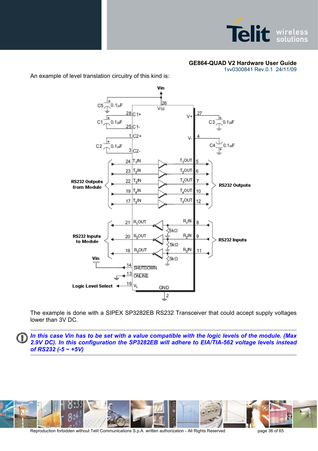       GE864-QUAD V2 Hardware User Guide 1vv0300841 Rev.0.1  24/11/09      Reproduction forbidden without Telit Communications S.p.A. written authorization - All Rights Reserved    page 36 of 65  An example of level translation circuitry of this kind is:                                   The example is done with a SIPEX SP3282EB RS232 Transceiver that could accept supply voltages lower than 3V DC.        In this case Vin has to be set with a value compatible with the logic levels of the module. (Max 2.9V DC). In this configuration the SP3282EB will adhere to EIA/TIA-562 voltage levels instead of RS232 (-5 ~ +5V) 