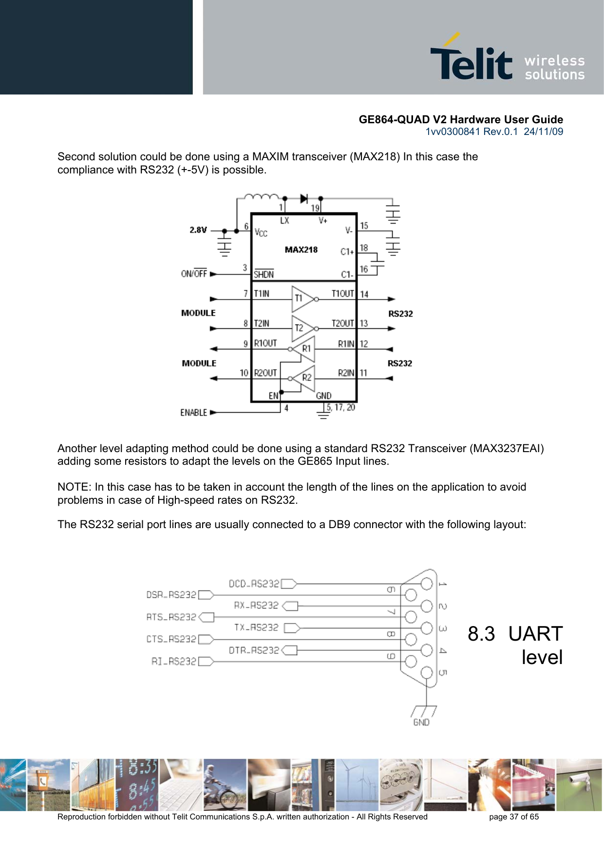       GE864-QUAD V2 Hardware User Guide 1vv0300841 Rev.0.1  24/11/09      Reproduction forbidden without Telit Communications S.p.A. written authorization - All Rights Reserved    page 37 of 65   Second solution could be done using a MAXIM transceiver (MAX218) In this case the compliance with RS232 (+-5V) is possible.                      Another level adapting method could be done using a standard RS232 Transceiver (MAX3237EAI) adding some resistors to adapt the levels on the GE865 Input lines.  NOTE: In this case has to be taken in account the length of the lines on the application to avoid problems in case of High-speed rates on RS232.  The RS232 serial port lines are usually connected to a DB9 connector with the following layout:     8.3  UART level 