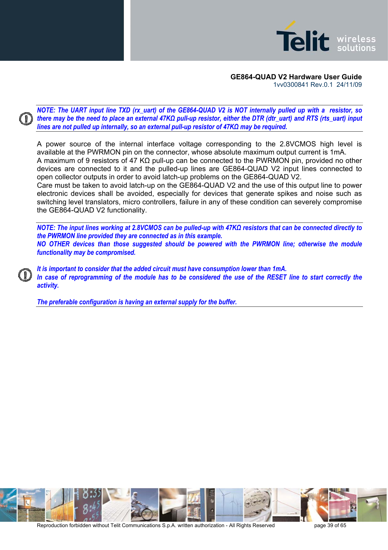       GE864-QUAD V2 Hardware User Guide 1vv0300841 Rev.0.1  24/11/09      Reproduction forbidden without Telit Communications S.p.A. written authorization - All Rights Reserved    page 39 of 65    NOTE: The UART input line TXD (rx_uart) of the GE864-QUAD V2 is NOT internally pulled up with a  resistor, so there may be the need to place an external 47KΩ pull-up resistor, either the DTR (dtr_uart) and RTS (rts_uart) input lines are not pulled up internally, so an external pull-up resistor of 47KΩ may be required.  A power source of the internal interface voltage corresponding to the 2.8VCMOS high level is available at the PWRMON pin on the connector, whose absolute maximum output current is 1mA. A maximum of 9 resistors of 47 KΩ pull-up can be connected to the PWRMON pin, provided no other devices are connected to it and the pulled-up lines are GE864-QUAD V2 input lines connected to open collector outputs in order to avoid latch-up problems on the GE864-QUAD V2. Care must be taken to avoid latch-up on the GE864-QUAD V2 and the use of this output line to power electronic devices shall be avoided, especially for devices that generate spikes and noise such as switching level translators, micro controllers, failure in any of these condition can severely compromise the GE864-QUAD V2 functionality.  NOTE: The input lines working at 2.8VCMOS can be pulled-up with 47KΩ resistors that can be connected directly to the PWRMON line provided they are connected as in this example.  NO OTHER devices than those suggested should be powered with the PWRMON line; otherwise the module functionality may be compromised.  It is important to consider that the added circuit must have consumption lower than 1mA. In case of reprogramming of the module has to be considered the use of the RESET line to start correctly the activity.  The preferable configuration is having an external supply for the buffer. 