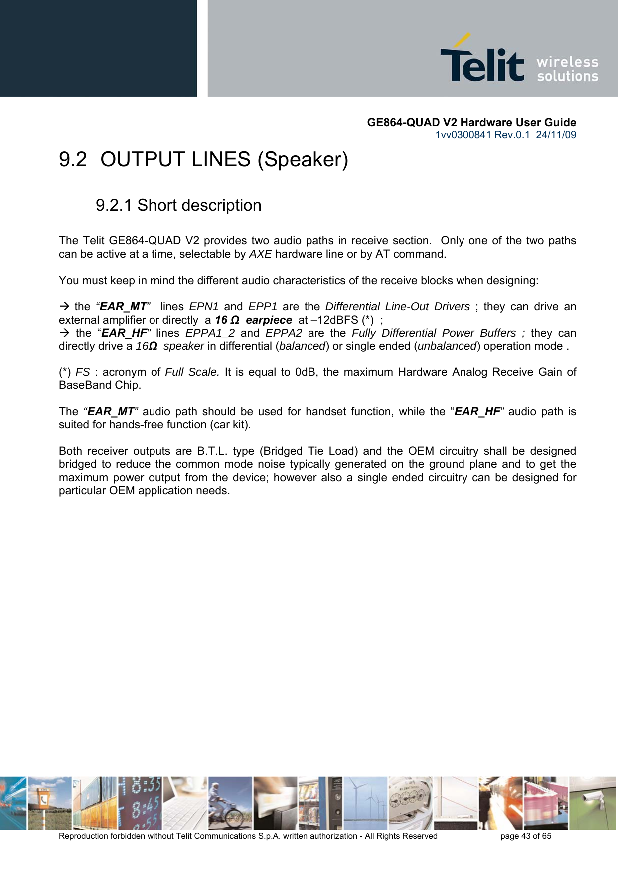       GE864-QUAD V2 Hardware User Guide 1vv0300841 Rev.0.1  24/11/09      Reproduction forbidden without Telit Communications S.p.A. written authorization - All Rights Reserved    page 43 of 65  9.2  OUTPUT LINES (Speaker)  9.2.1 Short description  The Telit GE864-QUAD V2 provides two audio paths in receive section.  Only one of the two paths can be active at a time, selectable by AXE hardware line or by AT command.   You must keep in mind the different audio characteristics of the receive blocks when designing:  Æ the  “EAR_MT”  lines  EPN1  and  EPP1 are the Differential Line-Out Drivers ; they can drive an external amplifier or directly  a 16 Ω  earpiece  at –12dBFS (*)  ;  Æ the “EAR_HF”  lines  EPPA1_2 and EPPA2 are the Fully Differential Power Buffers ; they can directly drive a 16Ω  speaker in differential (balanced) or single ended (unbalanced) operation mode .  (*)  FS : acronym of Full Scale. It is equal to 0dB, the maximum Hardware Analog Receive Gain of BaseBand Chip.  The  “EAR_MT” audio path should be used for handset function, while the “EAR_HF” audio path is suited for hands-free function (car kit).  Both receiver outputs are B.T.L. type (Bridged Tie Load) and the OEM circuitry shall be designed bridged to reduce the common mode noise typically generated on the ground plane and to get the maximum power output from the device; however also a single ended circuitry can be designed for particular OEM application needs.  