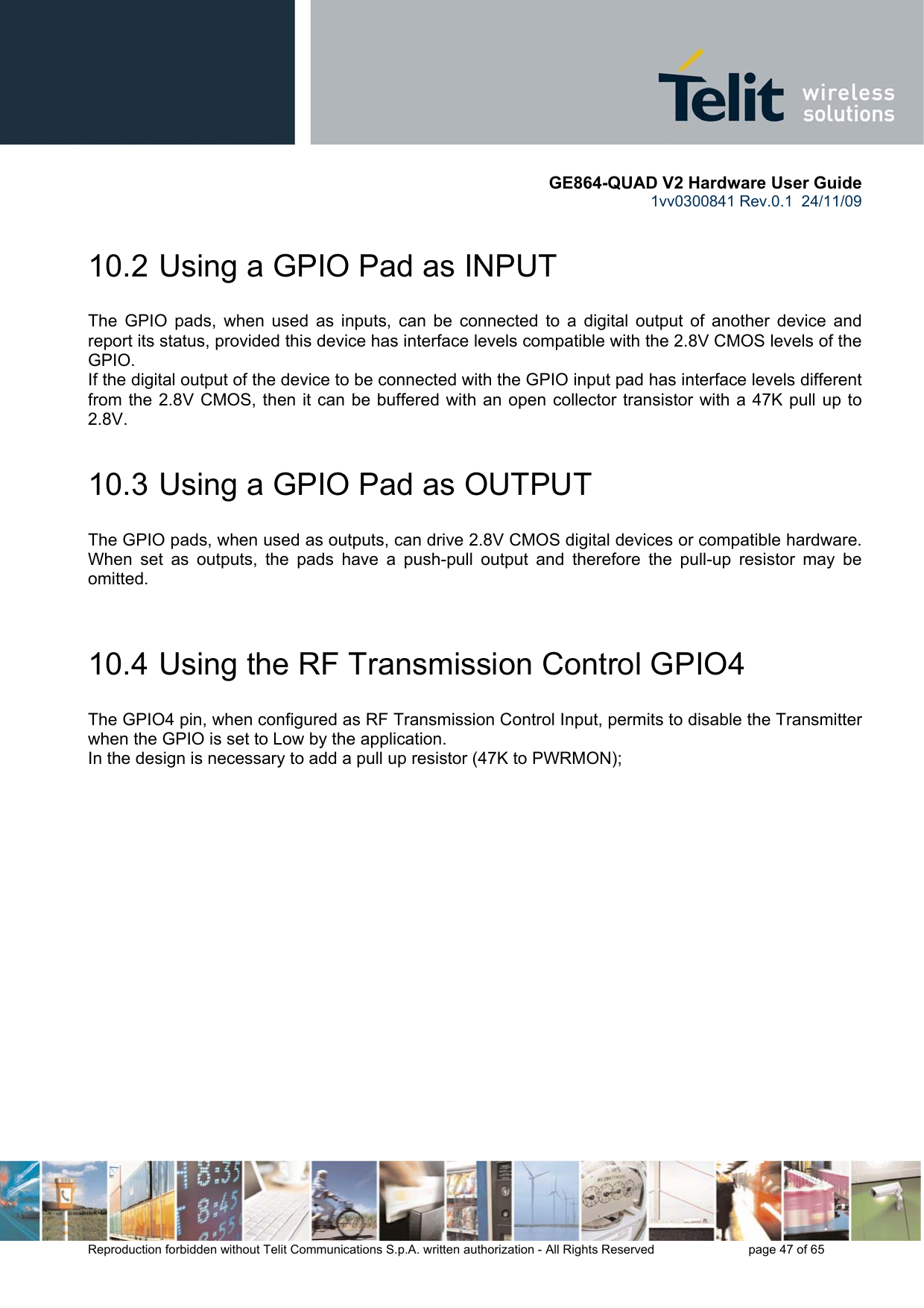       GE864-QUAD V2 Hardware User Guide 1vv0300841 Rev.0.1  24/11/09      Reproduction forbidden without Telit Communications S.p.A. written authorization - All Rights Reserved    page 47 of 65  10.2  Using a GPIO Pad as INPUT The GPIO pads, when used as inputs, can be connected to a digital output of another device and report its status, provided this device has interface levels compatible with the 2.8V CMOS levels of the GPIO.  If the digital output of the device to be connected with the GPIO input pad has interface levels different from the 2.8V CMOS, then it can be buffered with an open collector transistor with a 47K pull up to 2.8V. 10.3  Using a GPIO Pad as OUTPUT The GPIO pads, when used as outputs, can drive 2.8V CMOS digital devices or compatible hardware. When set as outputs, the pads have a push-pull output and therefore the pull-up resistor may be omitted.  10.4  Using the RF Transmission Control GPIO4 The GPIO4 pin, when configured as RF Transmission Control Input, permits to disable the Transmitter when the GPIO is set to Low by the application. In the design is necessary to add a pull up resistor (47K to PWRMON);     
